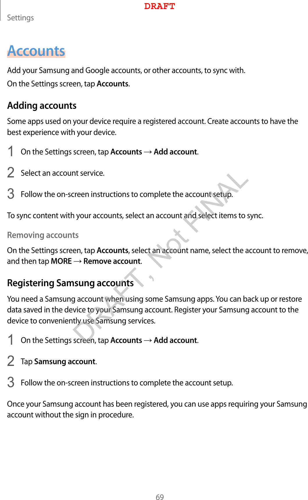 Settings69AccountsAdd your Samsung and Google accounts, or other accounts, to sync with.On the Settings screen, tap Accounts.Adding accountsSome apps used on your device require a registered account. Create accounts to have the best experience with your device.1  On the Settings screen, tap Accounts → Add account.2  Select an account service.3  Follow the on-screen instructions to complete the account setup.To sync content with your accounts, select an account and select items to sync.Removing accountsOn the Settings screen, tap Accounts, select an account name, select the account to remove, and then tap MORE → Remove account.Registering Samsung accountsYou need a Samsung account when using some Samsung apps. You can back up or restore data saved in the device to your Samsung account. Register your Samsung account to the device to conveniently use Samsung services.1  On the Settings screen, tap Accounts → Add account.2  Tap Samsung account.3  Follow the on-screen instructions to complete the account setup.Once your Samsung account has been registered, you can use apps requiring your Samsung account without the sign in procedure.DRAFTDRAFT, Not FINAL