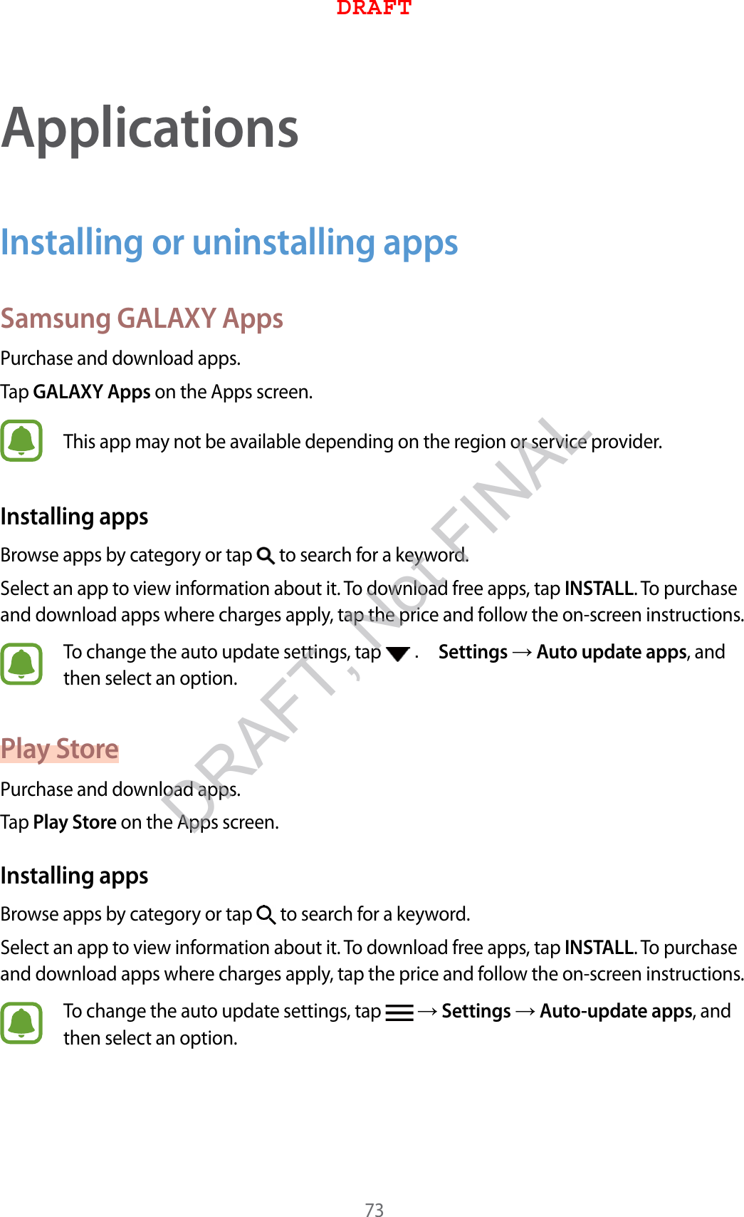 73ApplicationsInstalling or uninstalling appsSamsung GALAXY AppsPurchase and download apps.Tap GALAXY Apps on the Apps screen.This app may not be available depending on the region or service provider.Installing appsBrowse apps by category or tap   to search for a keyword.Select an app to view information about it. To download free apps, tap INSTALL. To purchase and download apps where charges apply, tap the price and follow the on-screen instructions.To change the auto update settings, tap   . Settings  Auto update apps, and then select an option.Play StorePurchase and download apps.Tap Play Store on the Apps screen.Installing appsBrowse apps by category or tap   to search for a keyword.Select an app to view information about it. To download free apps, tap INSTALL. To purchase and download apps where charges apply, tap the price and follow the on-screen instructions.To change the auto update settings, tap    Settings  Auto-update apps, and then select an option.DRAFTDRAFT, Not FINAL