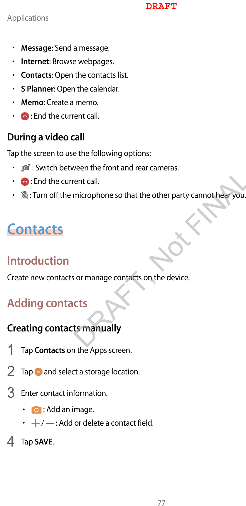 Applications77•Message: Send a message.•Internet: Browse webpages.•Contacts: Open the contacts list.•S Planner: Open the calendar.•Memo: Create a memo.• : End the current call.During a video callTap the screen to use the following options:• : Switch between the front and rear cameras.• : End the current call.• : Turn off the microphone so that the other party cannot hear you.ContactsIntroductionCreate new contacts or manage contacts on the device.Adding contactsCreating contacts manually1  Tap Contacts on the Apps screen.2  Tap   and select a storage location.3  Enter contact information.• : Add an image.• /   : Add or delete a contact field.4  Tap SAVE.DRAFTDRAFT, Not FINAL