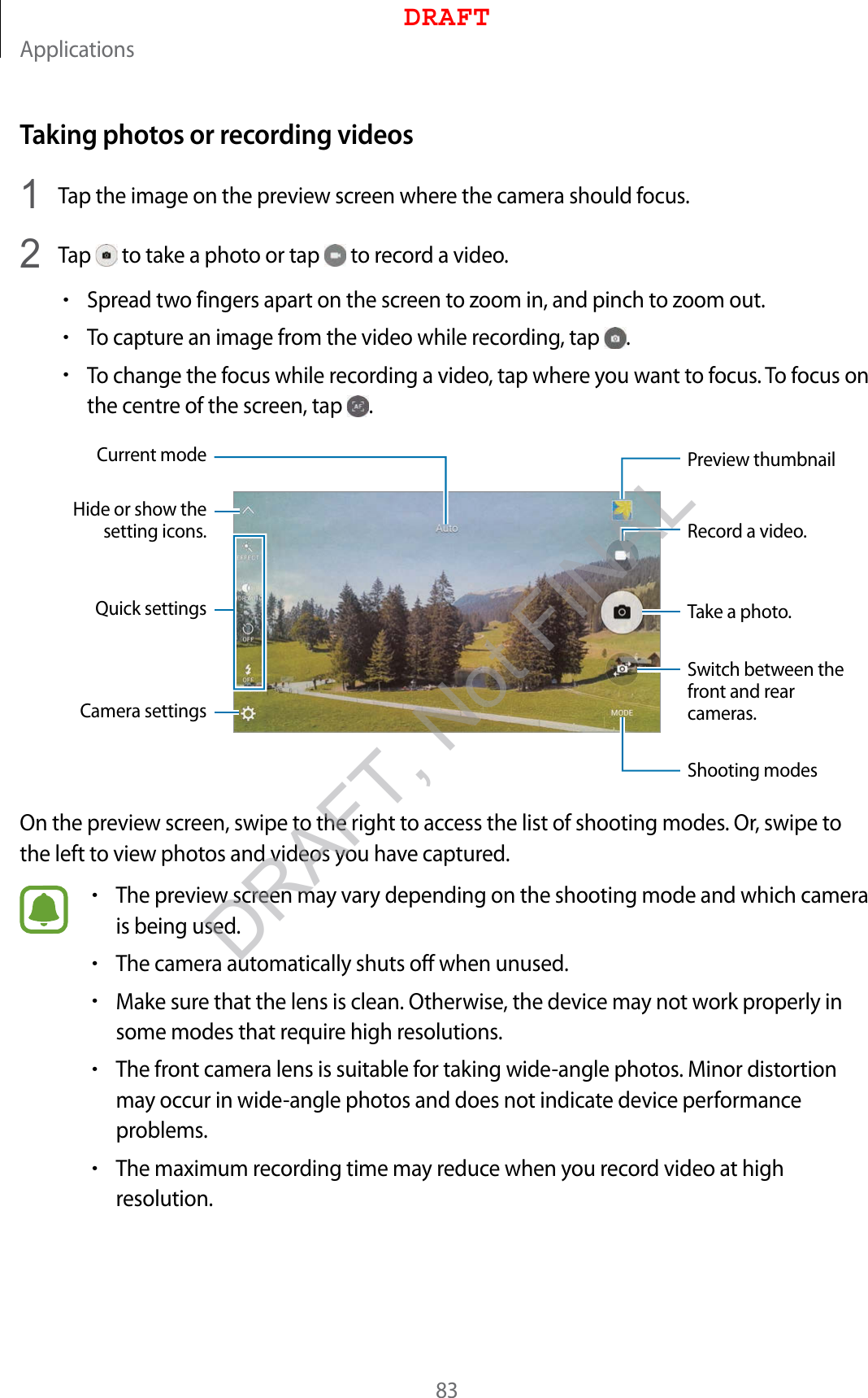 Applications83Taking photos or recording videos1  Tap the image on the preview screen where the camera should focus.2  Tap   to take a photo or tap   to record a video.•Spread two fingers apart on the screen to zoom in, and pinch to zoom out.•To capture an image from the video while recording, tap  .•To change the focus while recording a video, tap where you want to focus. To focus on the centre of the screen, tap  .Camera settingsHide or show the setting icons.Quick settingsRecord a video.Take a photo.Switch between the front and rear cameras.Shooting modesPreview thumbnailCurrent modeOn the preview screen, swipe to the right to access the list of shooting modes. Or, swipe to the left to view photos and videos you have captured.•The preview screen may vary depending on the shooting mode and which camera is being used.•The camera automatically shuts off when unused.•Make sure that the lens is clean. Otherwise, the device may not work properly in some modes that require high resolutions.•The front camera lens is suitable for taking wide-angle photos. Minor distortion may occur in wide-angle photos and does not indicate device performance problems.•The maximum recording time may reduce when you record video at high resolution.DRAFTDRAFT, Not FINAL