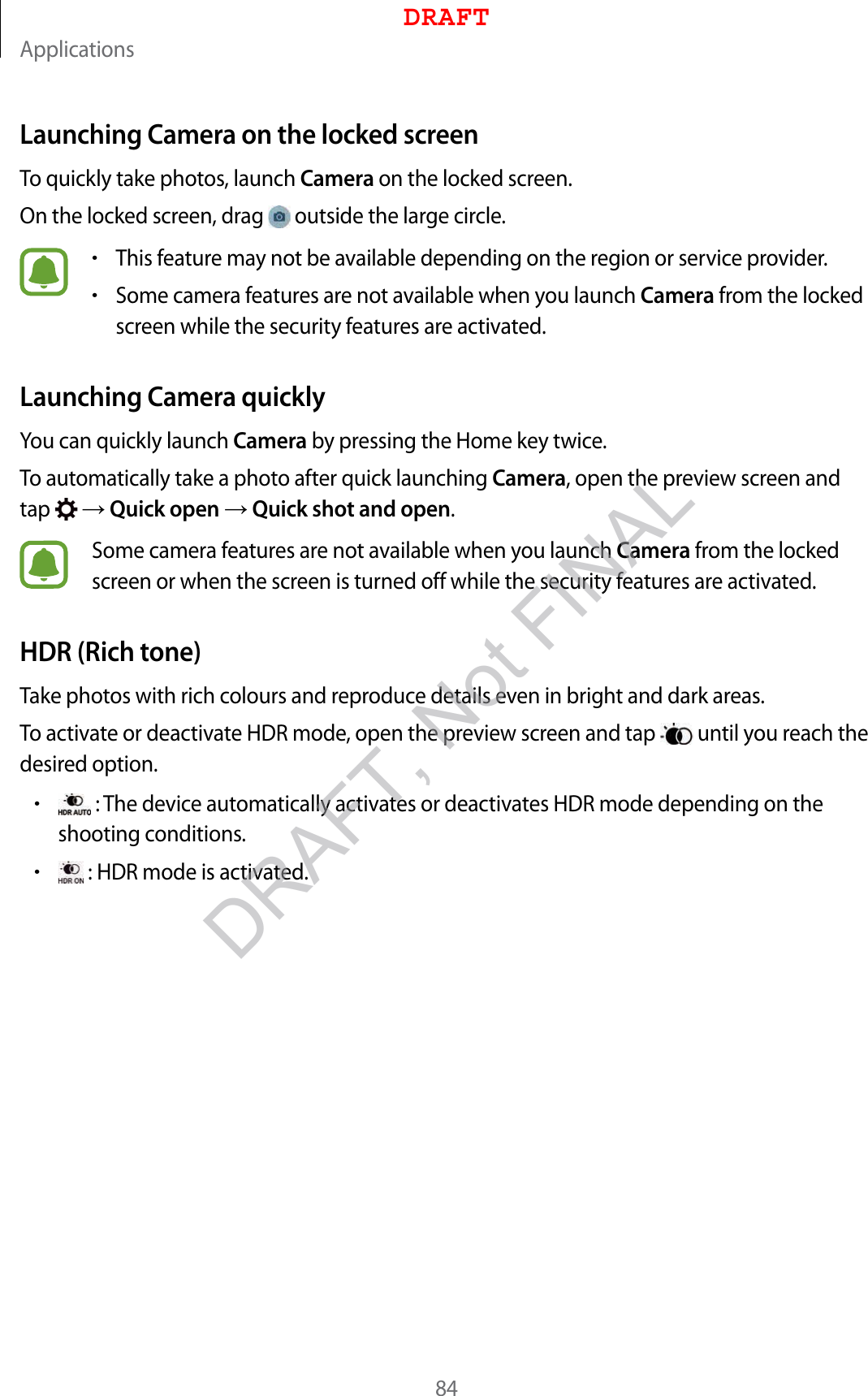 Applications84Launching Camera on the locked screenTo quickly take photos, launch Camera on the locked screen.On the locked screen, drag   outside the large circle.•This feature may not be available depending on the region or service provider.•Some camera features are not available when you launch Camera from the locked screen while the security features are activated.Launching Camera quicklyYou can quickly launch Camera by pressing the Home key twice.To automatically take a photo after quick launching Camera, open the preview screen and tap    Quick open  Quick shot and open.Some camera features are not available when you launch Camera from the locked screen or when the screen is turned off while the security features are activated.HDR (Rich tone)Take photos with rich colours and reproduce details even in bright and dark areas.To activate or deactivate HDR mode, open the preview screen and tap   until you reach the desired option.• : The device automatically activates or deactivates HDR mode depending on the shooting conditions.• : HDR mode is activated.DRAFTDRAFT, Not FINAL