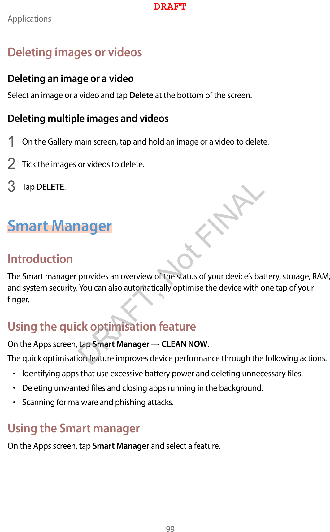 Applications99Deleting images or videosDeleting an image or a videoSelect an image or a video and tap Delete at the bottom of the screen.Deleting multiple images and videos1  On the Gallery main screen, tap and hold an image or a video to delete.2  Tick the images or videos to delete.3  Tap DELETE.Smart ManagerIntroductionThe Smart manager provides an overview of the status of your device’s battery, storage, RAM, and system security. You can also automatically optimise the device with one tap of your finger.Using the quick optimisation featureOn the Apps screen, tap Smart Manager  CLEAN NOW.The quick optimisation feature improves device performance through the following actions.•Identifying apps that use excessive battery power and deleting unnecessary files.•Deleting unwanted files and closing apps running in the background.•Scanning for malware and phishing attacks.Using the Smart managerOn the Apps screen, tap Smart Manager and select a feature.DRAFTDRAFT, Not FINAL