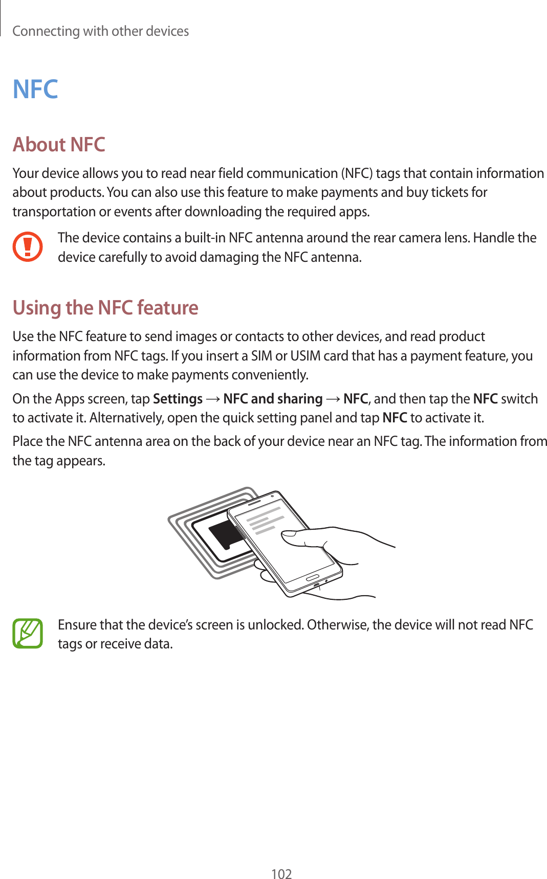 Connecting with other devices102NFCAbout NFCYour device allows you to read near field communication (NFC) tags that contain information about products. You can also use this feature to make payments and buy tickets for transportation or events after downloading the required apps.The device contains a built-in NFC antenna around the rear camera lens. Handle the device carefully to avoid damaging the NFC antenna.Using the NFC featureUse the NFC feature to send images or contacts to other devices, and read product information from NFC tags. If you insert a SIM or USIM card that has a payment feature, you can use the device to make payments conveniently.On the Apps screen, tap Settings → NFC and sharing → NFC, and then tap the NFC switch to activate it. Alternatively, open the quick setting panel and tap NFC to activate it.Place the NFC antenna area on the back of your device near an NFC tag. The information from the tag appears.Ensure that the device’s screen is unlocked. Otherwise, the device will not read NFC tags or receive data.