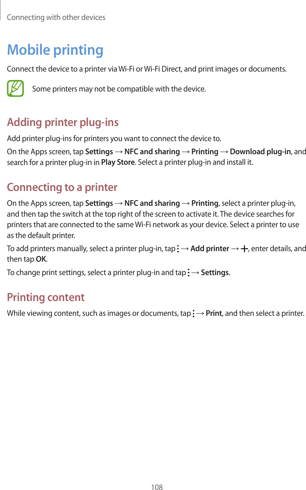 Connecting with other devices108Mobile printingConnect the device to a printer via Wi-Fi or Wi-Fi Direct, and print images or documents.Some printers may not be compatible with the device.Adding printer plug-insAdd printer plug-ins for printers you want to connect the device to.On the Apps screen, tap Settings → NFC and sharing → Printing → Download plug-in, and search for a printer plug-in in Play Store. Select a printer plug-in and install it.Connecting to a printerOn the Apps screen, tap Settings → NFC and sharing → Printing, select a printer plug-in, and then tap the switch at the top right of the screen to activate it. The device searches for printers that are connected to the same Wi-Fi network as your device. Select a printer to use as the default printer.To add printers manually, select a printer plug-in, tap   → Add printer → , enter details, and then tap OK.To change print settings, select a printer plug-in and tap   → Settings.Printing contentWhile viewing content, such as images or documents, tap   → Print, and then select a printer.