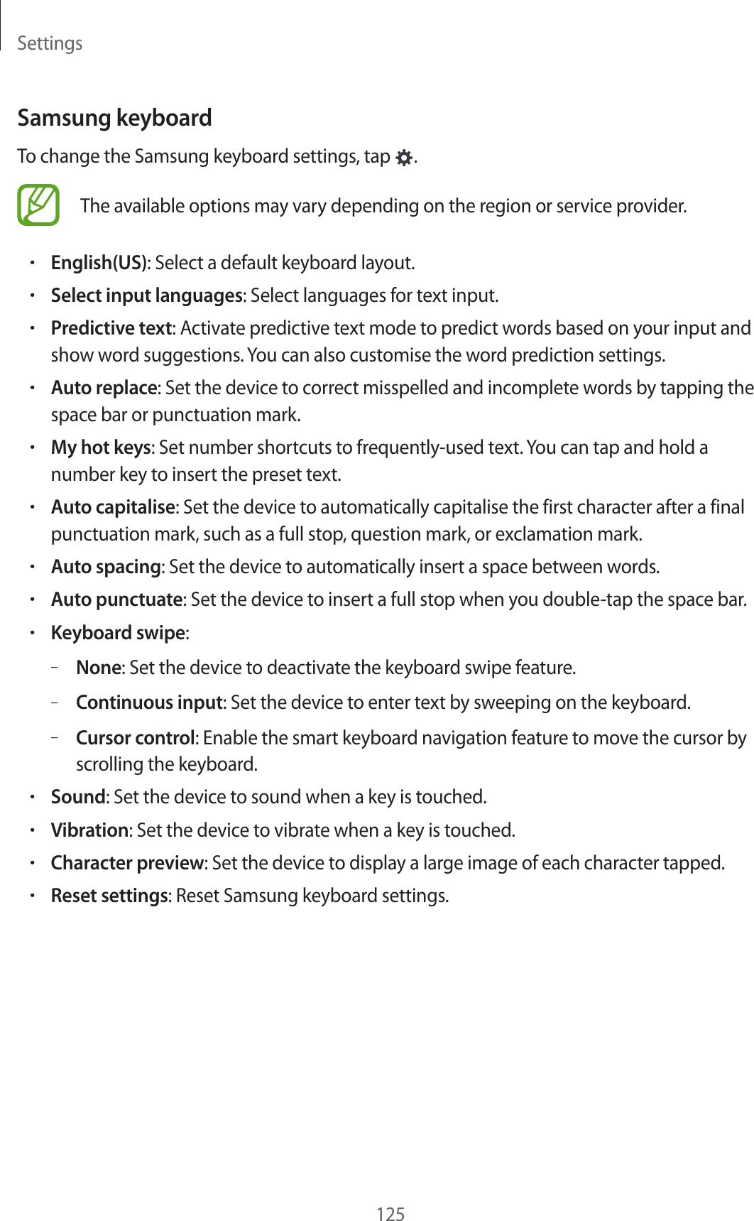 Settings125Samsung keyboardTo change the Samsung keyboard settings, tap  .The available options may vary depending on the region or service provider.•English(US): Select a default keyboard layout.•Select input languages: Select languages for text input.•Predictive text: Activate predictive text mode to predict words based on your input and show word suggestions. You can also customise the word prediction settings.•Auto replace: Set the device to correct misspelled and incomplete words by tapping the space bar or punctuation mark.•My hot keys: Set number shortcuts to frequently-used text. You can tap and hold a number key to insert the preset text.•Auto capitalise: Set the device to automatically capitalise the first character after a final punctuation mark, such as a full stop, question mark, or exclamation mark.•Auto spacing: Set the device to automatically insert a space between words.•Auto punctuate: Set the device to insert a full stop when you double-tap the space bar.•Keyboard swipe:–None: Set the device to deactivate the keyboard swipe feature.–Continuous input: Set the device to enter text by sweeping on the keyboard.–Cursor control: Enable the smart keyboard navigation feature to move the cursor by scrolling the keyboard.•Sound: Set the device to sound when a key is touched.•Vibration: Set the device to vibrate when a key is touched.•Character preview: Set the device to display a large image of each character tapped.•Reset settings: Reset Samsung keyboard settings.