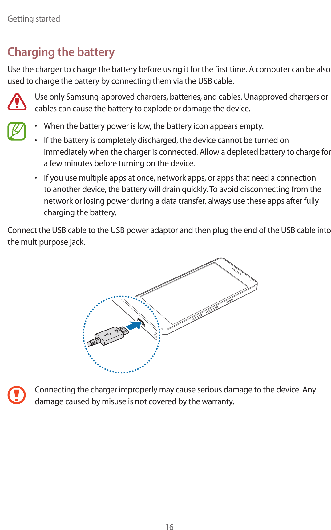 Getting started16Charging the batteryUse the charger to charge the battery before using it for the first time. A computer can be also used to charge the battery by connecting them via the USB cable.Use only Samsung-approved chargers, batteries, and cables. Unapproved chargers or cables can cause the battery to explode or damage the device.•When the battery power is low, the battery icon appears empty.•If the battery is completely discharged, the device cannot be turned on immediately when the charger is connected. Allow a depleted battery to charge for a few minutes before turning on the device.•If you use multiple apps at once, network apps, or apps that need a connection to another device, the battery will drain quickly. To avoid disconnecting from the network or losing power during a data transfer, always use these apps after fully charging the battery.Connect the USB cable to the USB power adaptor and then plug the end of the USB cable into the multipurpose jack.Connecting the charger improperly may cause serious damage to the device. Any damage caused by misuse is not covered by the warranty.