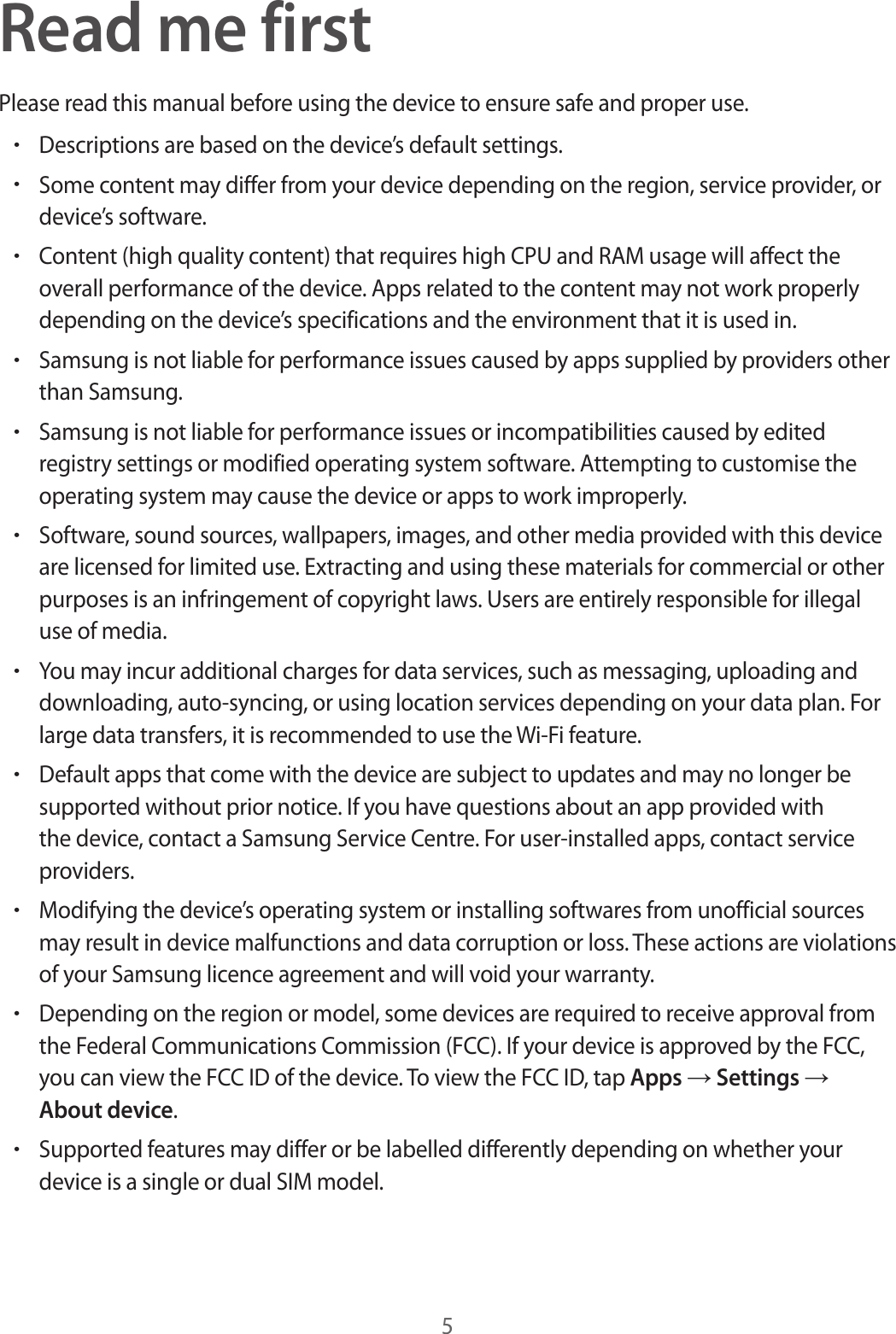 5Read me firstPlease read this manual before using the device to ensure safe and proper use.•Descriptions are based on the device’s default settings.•Some content may differ from your device depending on the region, service provider, or device’s software.•Content (high quality content) that requires high CPU and RAM usage will affect the overall performance of the device. Apps related to the content may not work properly depending on the device’s specifications and the environment that it is used in.•Samsung is not liable for performance issues caused by apps supplied by providers other than Samsung.•Samsung is not liable for performance issues or incompatibilities caused by edited registry settings or modified operating system software. Attempting to customise the operating system may cause the device or apps to work improperly.•Software, sound sources, wallpapers, images, and other media provided with this device are licensed for limited use. Extracting and using these materials for commercial or other purposes is an infringement of copyright laws. Users are entirely responsible for illegal use of media.•You may incur additional charges for data services, such as messaging, uploading and downloading, auto-syncing, or using location services depending on your data plan. For large data transfers, it is recommended to use the Wi-Fi feature.•Default apps that come with the device are subject to updates and may no longer be supported without prior notice. If you have questions about an app provided with the device, contact a Samsung Service Centre. For user-installed apps, contact service providers.•Modifying the device’s operating system or installing softwares from unofficial sources may result in device malfunctions and data corruption or loss. These actions are violations of your Samsung licence agreement and will void your warranty.•Depending on the region or model, some devices are required to receive approval from the Federal Communications Commission (FCC). If your device is approved by the FCC, you can view the FCC ID of the device. To view the FCC ID, tap Apps → Settings → About device.•Supported features may differ or be labelled differently depending on whether your device is a single or dual SIM model.
