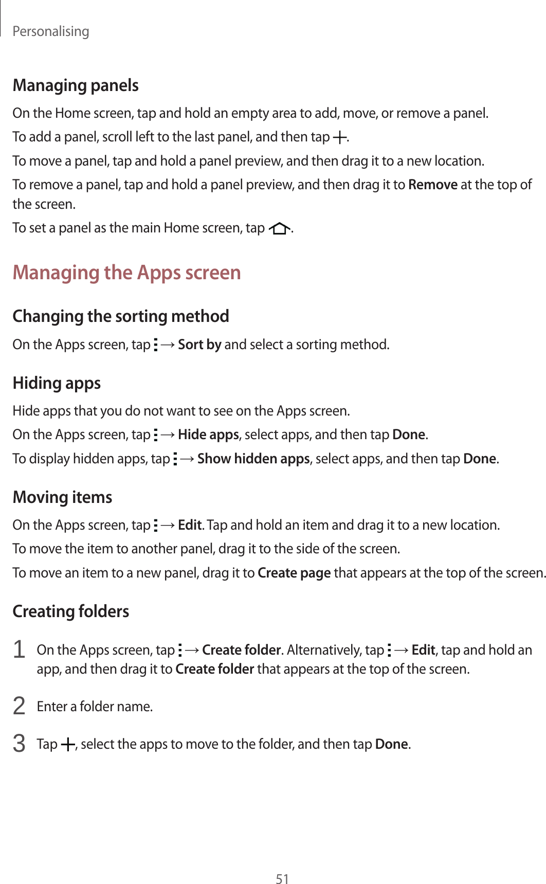 Personalising51Managing panelsOn the Home screen, tap and hold an empty area to add, move, or remove a panel.To add a panel, scroll left to the last panel, and then tap  .To move a panel, tap and hold a panel preview, and then drag it to a new location.To remove a panel, tap and hold a panel preview, and then drag it to Remove at the top of the screen.To set a panel as the main Home screen, tap  .Managing the Apps screenChanging the sorting methodOn the Apps screen, tap   → Sort by and select a sorting method.Hiding appsHide apps that you do not want to see on the Apps screen.On the Apps screen, tap   → Hide apps, select apps, and then tap Done.To display hidden apps, tap   → Show hidden apps, select apps, and then tap Done.Moving itemsOn the Apps screen, tap   → Edit. Tap and hold an item and drag it to a new location.To move the item to another panel, drag it to the side of the screen.To move an item to a new panel, drag it to Create page that appears at the top of the screen.Creating folders1  On the Apps screen, tap   → Create folder. Alternatively, tap   → Edit, tap and hold an app, and then drag it to Create folder that appears at the top of the screen.2  Enter a folder name.3  Tap  , select the apps to move to the folder, and then tap Done.