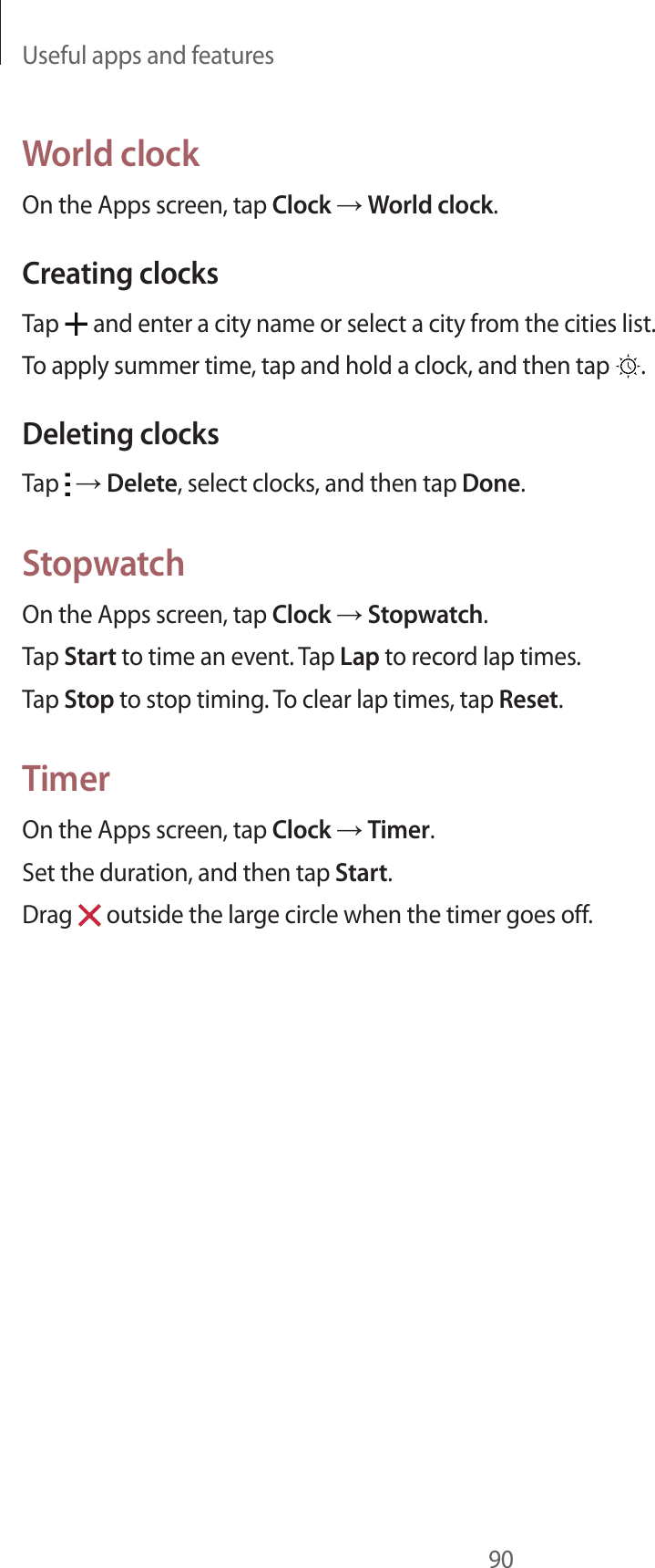 Useful apps and features90World clockOn the Apps screen, tap Clock → World clock.Creating clocksTap   and enter a city name or select a city from the cities list.To apply summer time, tap and hold a clock, and then tap  .Deleting clocksTap   → Delete, select clocks, and then tap Done.StopwatchOn the Apps screen, tap Clock → Stopwatch.Tap Start to time an event. Tap Lap to record lap times.Tap Stop to stop timing. To clear lap times, tap Reset.TimerOn the Apps screen, tap Clock → Timer.Set the duration, and then tap Start.Drag   outside the large circle when the timer goes off.