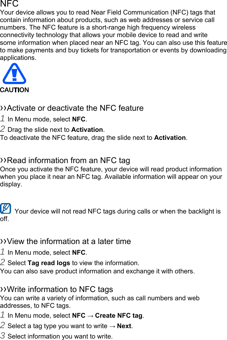 NFC Your device allows you to read Near Field Communication (NFC) tags that contain information about products, such as web addresses or service call numbers. The NFC feature is a short-range high frequency wireless connectivity technology that allows your mobile device to read and write some information when placed near an NFC tag. You can also use this feature to make payments and buy tickets for transportation or events by downloading applications.    ››Activate or deactivate the NFC feature 1 In Menu mode, select NFC. 2 Drag the slide next to Activation. To deactivate the NFC feature, drag the slide next to Activation.  ››Read information from an NFC tag Once you activate the NFC feature, your device will read product information when you place it near an NFC tag. Available information will appear on your display.  Your device will not read NFC tags during calls or when the backlight is   off.  ››View the information at a later time 1 In Menu mode, select NFC. 2 Select Tag read logs to view the information. You can also save product information and exchange it with others.  ››Write information to NFC tags   You can write a variety of information, such as call numbers and web addresses, to NFC tags. 1 In Menu mode, select NFC → Create NFC tag. 2 Select a tag type you want to write → Next. 3 Select information you want to write. 