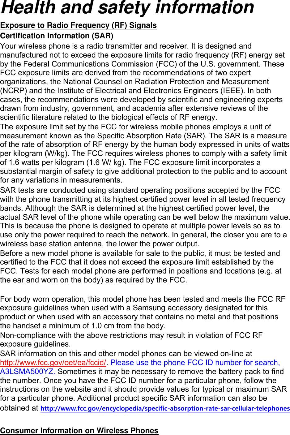 Health and safety information Exposure to Radio Frequency (RF) Signals Certification Information (SAR) Your wireless phone is a radio transmitter and receiver. It is designed and manufactured not to exceed the exposure limits for radio frequency (RF) energy set by the Federal Communications Commission (FCC) of the U.S. government. These FCC exposure limits are derived from the recommendations of two expert organizations, the National Counsel on Radiation Protection and Measurement (NCRP) and the Institute of Electrical and Electronics Engineers (IEEE). In both cases, the recommendations were developed by scientific and engineering experts drawn from industry, government, and academia after extensive reviews of the scientific literature related to the biological effects of RF energy. The exposure limit set by the FCC for wireless mobile phones employs a unit of measurement known as the Specific Absorption Rate (SAR). The SAR is a measure of the rate of absorption of RF energy by the human body expressed in units of watts per kilogram (W/kg). The FCC requires wireless phones to comply with a safety limit of 1.6 watts per kilogram (1.6 W/ kg). The FCC exposure limit incorporates a substantial margin of safety to give additional protection to the public and to account for any variations in measurements. SAR tests are conducted using standard operating positions accepted by the FCC with the phone transmitting at its highest certified power level in all tested frequency bands. Although the SAR is determined at the highest certified power level, the actual SAR level of the phone while operating can be well below the maximum value. This is because the phone is designed to operate at multiple power levels so as to use only the power required to reach the network. In general, the closer you are to a wireless base station antenna, the lower the power output. Before a new model phone is available for sale to the public, it must be tested and certified to the FCC that it does not exceed the exposure limit established by the FCC. Tests for each model phone are performed in positions and locations (e.g. at the ear and worn on the body) as required by the FCC.      For body worn operation, this model phone has been tested and meets the FCC RF exposure guidelines when used with a Samsung accessory designated for this product or when used with an accessory that contains no metal and that positions the handset a minimum of 1.0 cm from the body.   Non-compliance with the above restrictions may result in violation of FCC RF exposure guidelines. SAR information on this and other model phones can be viewed on-line at http://www.fcc.gov/oet/ea/fccid/. Please use the phone FCC ID number for search, A3LSMA500YZ. Sometimes it may be necessary to remove the battery pack to find the number. Once you have the FCC ID number for a particular phone, follow the instructions on the website and it should provide values for typical or maximum SAR for a particular phone. Additional product specific SAR information can also be obtained at http://www.fcc.gov/encyclopedia/specific-absorption-rate-sar-cellular-telephones  Consumer Information on Wireless Phones 
