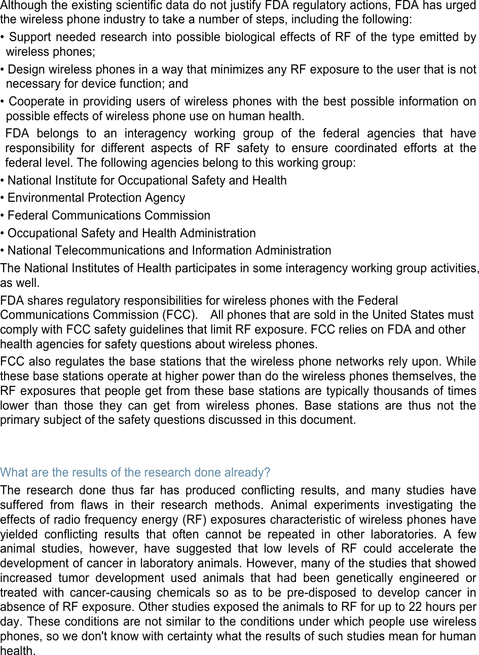 Although the existing scientific data do not justify FDA regulatory actions, FDA has urged the wireless phone industry to take a number of steps, including the following: • Support needed research into possible biological effects of RF of the type emitted bywireless phones;• Design wireless phones in a way that minimizes any RF exposure to the user that is notnecessary for device function; and• Cooperate in providing users of wireless phones with the best possible information onpossible effects of wireless phone use on human health.FDA belongs to an interagency working group of the federal agencies that haveresponsibility for different aspects of RF safety to ensure coordinated efforts at thefederal level. The following agencies belong to this working group:• National Institute for Occupational Safety and Health• Environmental Protection Agency• Federal Communications Commission• Occupational Safety and Health Administration• National Telecommunications and Information AdministrationThe National Institutes of Health participates in some interagency working group activities, as well. FDA shares regulatory responsibilities for wireless phones with the Federal Communications Commission (FCC).    All phones that are sold in the United States must comply with FCC safety guidelines that limit RF exposure. FCC relies on FDA and other health agencies for safety questions about wireless phones. FCC also regulates the base stations that the wireless phone networks rely upon. While these base stations operate at higher power than do the wireless phones themselves, the RF exposures that people get from these base stations are typically thousands of times lower than those they can get from wireless phones. Base stations are thus not the primary subject of the safety questions discussed in this document. What are the results of the research done already? The research done thus far has produced conflicting results, and many studies have suffered from flaws in their research methods. Animal experiments investigating the effects of radio frequency energy (RF) exposures characteristic of wireless phones have yielded conflicting results that often cannot be repeated in other laboratories. A few animal studies, however, have suggested that low levels of RF could accelerate the development of cancer in laboratory animals. However, many of the studies that showed increased tumor development used animals that had been genetically engineered or treated with cancer-causing chemicals so as to be pre-disposed to develop cancer in absence of RF exposure. Other studies exposed the animals to RF for up to 22 hours per day. These conditions are not similar to the conditions under which people use wireless phones, so we don&apos;t know with certainty what the results of such studies mean for human health. 