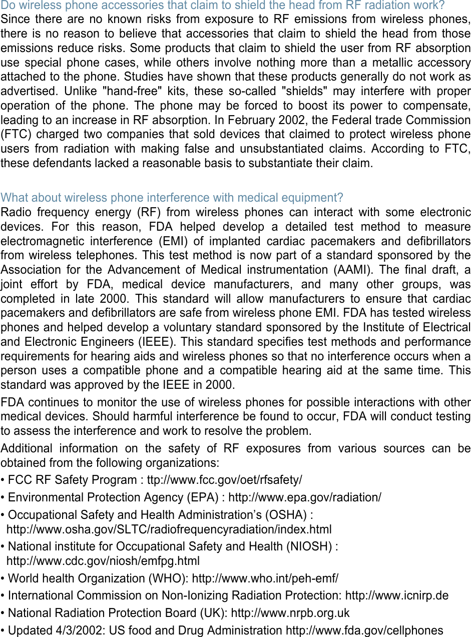 Do wireless phone accessories that claim to shield the head from RF radiation work? Since there are no known risks from exposure to RF emissions from wireless phones, there is no reason to believe that accessories that claim to shield the head from those emissions reduce risks. Some products that claim to shield the user from RF absorption use special phone cases, while others involve nothing more than a metallic accessory attached to the phone. Studies have shown that these products generally do not work as advertised. Unlike &quot;hand-free&quot; kits, these so-called &quot;shields&quot; may interfere with proper operation of the phone. The phone may be forced to boost its power to compensate, leading to an increase in RF absorption. In February 2002, the Federal trade Commission (FTC) charged two companies that sold devices that claimed to protect wireless phone users from radiation with making false and unsubstantiated claims. According to FTC, these defendants lacked a reasonable basis to substantiate their claim. What about wireless phone interference with medical equipment? Radio frequency energy (RF) from wireless phones can interact with some electronic devices. For this reason, FDA helped develop a detailed test method to measure electromagnetic interference (EMI) of implanted cardiac pacemakers and defibrillators from wireless telephones. This test method is now part of a standard sponsored by the Association for the Advancement of Medical instrumentation (AAMI). The final draft, a joint effort by FDA, medical device manufacturers, and many other groups, was completed in late 2000. This standard will allow manufacturers to ensure that cardiac pacemakers and defibrillators are safe from wireless phone EMI. FDA has tested wireless phones and helped develop a voluntary standard sponsored by the Institute of Electrical and Electronic Engineers (IEEE). This standard specifies test methods and performance requirements for hearing aids and wireless phones so that no interference occurs when a person uses a compatible phone and a compatible hearing aid at the same time. This standard was approved by the IEEE in 2000. FDA continues to monitor the use of wireless phones for possible interactions with other medical devices. Should harmful interference be found to occur, FDA will conduct testing to assess the interference and work to resolve the problem. Additional information on the safety of RF exposures from various sources can be obtained from the following organizations: • FCC RF Safety Program : ttp://www.fcc.gov/oet/rfsafety/• Environmental Protection Agency (EPA) : http://www.epa.gov/radiation/• Occupational Safety and Health Administration’s (OSHA) :http://www.osha.gov/SLTC/radiofrequencyradiation/index.html• National institute for Occupational Safety and Health (NIOSH) :http://www.cdc.gov/niosh/emfpg.html• World health Organization (WHO): http://www.who.int/peh-emf/• International Commission on Non-Ionizing Radiation Protection: http://www.icnirp.de• National Radiation Protection Board (UK): http://www.nrpb.org.uk• Updated 4/3/2002: US food and Drug Administration http://www.fda.gov/cellphones