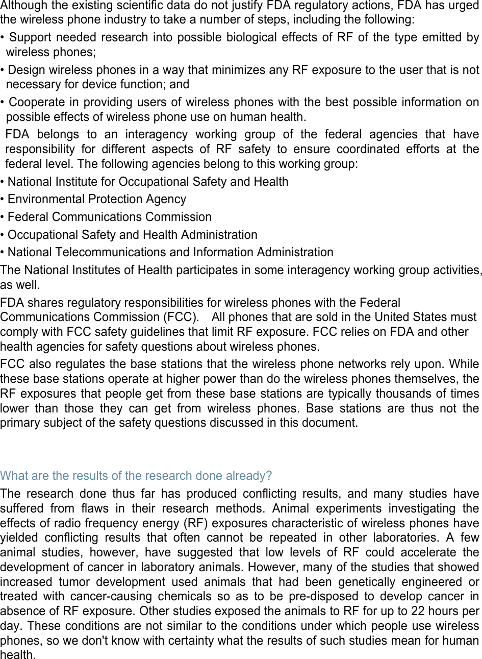 Although the existing scientific data do not justify FDA regulatory actions, FDA has urged the wireless phone industry to take a number of steps, including the following: • Support needed research into possible biological effects of RF of the type emitted by wireless phones; • Design wireless phones in a way that minimizes any RF exposure to the user that is not necessary for device function; and • Cooperate in providing users of wireless phones with the best possible information on possible effects of wireless phone use on human health. FDA belongs to an interagency working group of the federal agencies that have responsibility for different aspects of RF safety to ensure coordinated efforts at the federal level. The following agencies belong to this working group: • National Institute for Occupational Safety and Health • Environmental Protection Agency • Federal Communications Commission • Occupational Safety and Health Administration • National Telecommunications and Information Administration The National Institutes of Health participates in some interagency working group activities, as well. FDA shares regulatory responsibilities for wireless phones with the Federal Communications Commission (FCC).    All phones that are sold in the United States must comply with FCC safety guidelines that limit RF exposure. FCC relies on FDA and other health agencies for safety questions about wireless phones. FCC also regulates the base stations that the wireless phone networks rely upon. While these base stations operate at higher power than do the wireless phones themselves, the RF exposures that people get from these base stations are typically thousands of times lower than those they can get from wireless phones. Base stations are thus not the primary subject of the safety questions discussed in this document.   What are the results of the research done already? The research done thus far has produced conflicting results, and many studies have suffered from flaws in their research methods. Animal experiments investigating the effects of radio frequency energy (RF) exposures characteristic of wireless phones have yielded conflicting results that often cannot be repeated in other laboratories. A few animal studies, however, have suggested that low levels of RF could accelerate the development of cancer in laboratory animals. However, many of the studies that showed increased tumor development used animals that had been genetically engineered or treated with cancer-causing chemicals so as to be pre-disposed to develop cancer in absence of RF exposure. Other studies exposed the animals to RF for up to 22 hours per day. These conditions are not similar to the conditions under which people use wireless phones, so we don&apos;t know with certainty what the results of such studies mean for human health.    