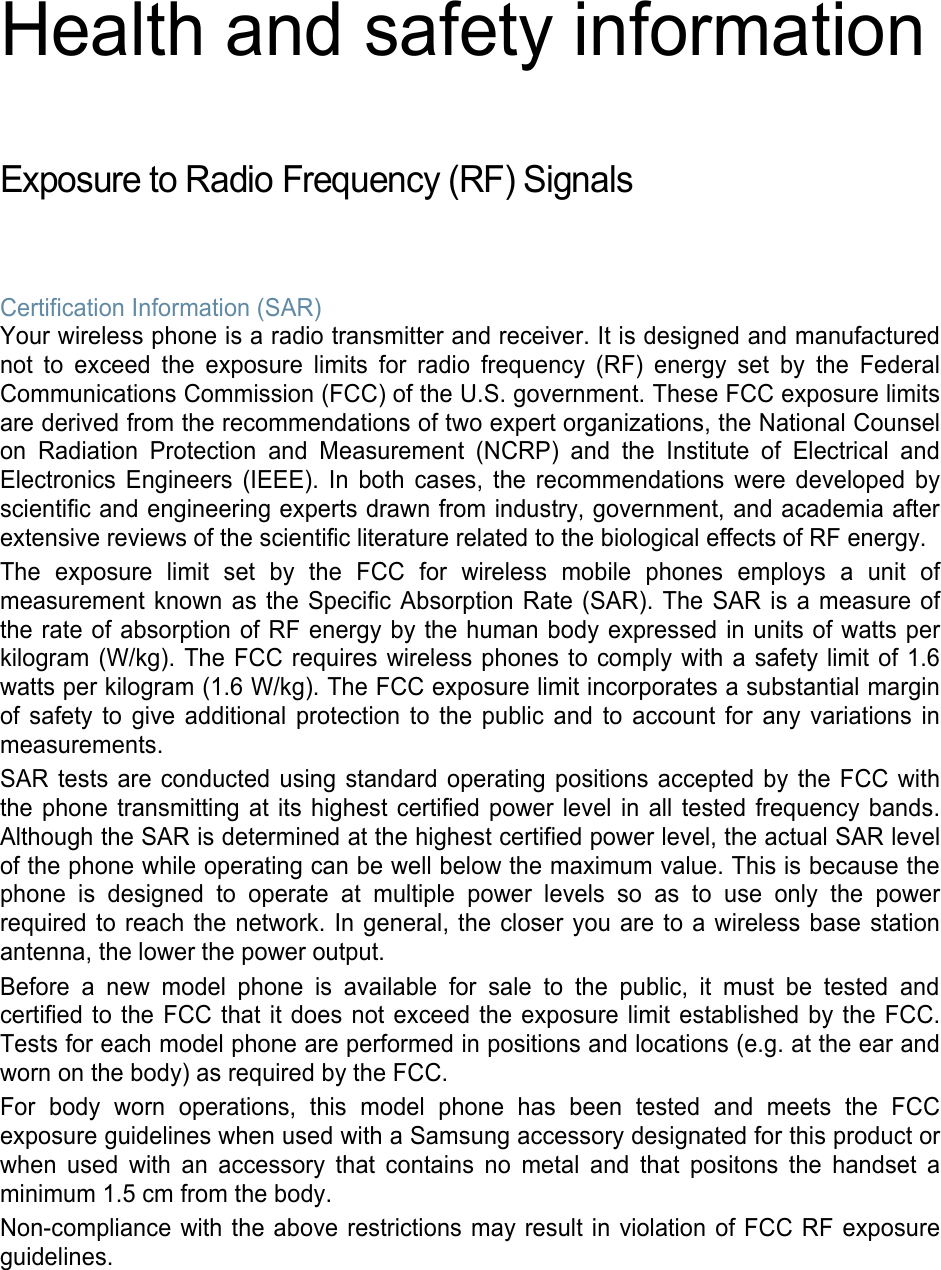 Health and safety information  Exposure to Radio Frequency (RF) Signals  Certification Information (SAR) Your wireless phone is a radio transmitter and receiver. It is designed and manufactured not to exceed the exposure limits for radio frequency (RF) energy set by the Federal Communications Commission (FCC) of the U.S. government. These FCC exposure limits are derived from the recommendations of two expert organizations, the National Counsel on Radiation Protection and Measurement (NCRP) and the Institute of Electrical and Electronics Engineers (IEEE). In both cases, the recommendations were developed by scientific and engineering experts drawn from industry, government, and academia after extensive reviews of the scientific literature related to the biological effects of RF energy. The exposure limit set by the FCC for wireless mobile phones employs a unit of measurement known as the Specific Absorption Rate (SAR). The SAR is a measure of the rate of absorption of RF energy by the human body expressed in units of watts per kilogram (W/kg). The FCC requires wireless phones to comply with a safety limit of 1.6 watts per kilogram (1.6 W/kg). The FCC exposure limit incorporates a substantial margin of safety to give additional protection to the public and to account for any variations in measurements. SAR tests are conducted using standard operating positions accepted by the FCC with the phone transmitting at its highest certified power level in all tested frequency bands. Although the SAR is determined at the highest certified power level, the actual SAR level of the phone while operating can be well below the maximum value. This is because the phone is designed to operate at multiple power levels so as to use only the power required to reach the network. In general, the closer you are to a wireless base station antenna, the lower the power output. Before a new model phone is available for sale to the public, it must be tested and certified to the FCC that it does not exceed the exposure limit established by the FCC. Tests for each model phone are performed in positions and locations (e.g. at the ear and worn on the body) as required by the FCC.   For body worn operations, this model phone has been tested and meets the FCC exposure guidelines when used with a Samsung accessory designated for this product or when used with an accessory that contains no metal and that positons the handset a minimum 1.5 cm from the body. Non-compliance with the above restrictions may result in violation of FCC RF exposure guidelines.   