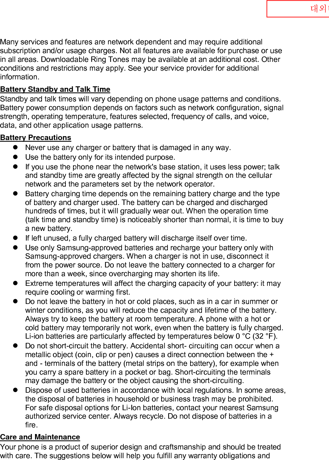  대외비 Many services and features are network dependent and may require additional subscription and/or usage charges. Not all features are available for purchase or use in all areas. Downloadable Ring Tones may be available at an additional cost. Other conditions and restrictions may apply. See your service provider for additional information. Battery Standby and Talk Time Standby and talk times will vary depending on phone usage patterns and conditions. Battery power consumption depends on factors such as network configuration, signal strength, operating temperature, features selected, frequency of calls, and voice, data, and other application usage patterns.   Battery Precautions  Never use any charger or battery that is damaged in any way.  Use the battery only for its intended purpose.  If you use the phone near the network&apos;s base station, it uses less power; talk and standby time are greatly affected by the signal strength on the cellular network and the parameters set by the network operator.  Battery charging time depends on the remaining battery charge and the type of battery and charger used. The battery can be charged and discharged hundreds of times, but it will gradually wear out. When the operation time (talk time and standby time) is noticeably shorter than normal, it is time to buy a new battery.  If left unused, a fully charged battery will discharge itself over time.  Use only Samsung-approved batteries and recharge your battery only with Samsung-approved chargers. When a charger is not in use, disconnect it from the power source. Do not leave the battery connected to a charger for more than a week, since overcharging may shorten its life.  Extreme temperatures will affect the charging capacity of your battery: it may require cooling or warming first.  Do not leave the battery in hot or cold places, such as in a car in summer or winter conditions, as you will reduce the capacity and lifetime of the battery. Always try to keep the battery at room temperature. A phone with a hot or cold battery may temporarily not work, even when the battery is fully charged. Li-ion batteries are particularly affected by temperatures below 0 °C (32 °F).  Do not short-circuit the battery. Accidental short- circuiting can occur when a metallic object (coin, clip or pen) causes a direct connection between the + and - terminals of the battery (metal strips on the battery), for example when you carry a spare battery in a pocket or bag. Short-circuiting the terminals may damage the battery or the object causing the short-circuiting.  Dispose of used batteries in accordance with local regulations. In some areas, the disposal of batteries in household or business trash may be prohibited. For safe disposal options for Li-Ion batteries, contact your nearest Samsung authorized service center. Always recycle. Do not dispose of batteries in a fire. Care and Maintenance Your phone is a product of superior design and craftsmanship and should be treated with care. The suggestions below will help you fulfill any warranty obligations and 