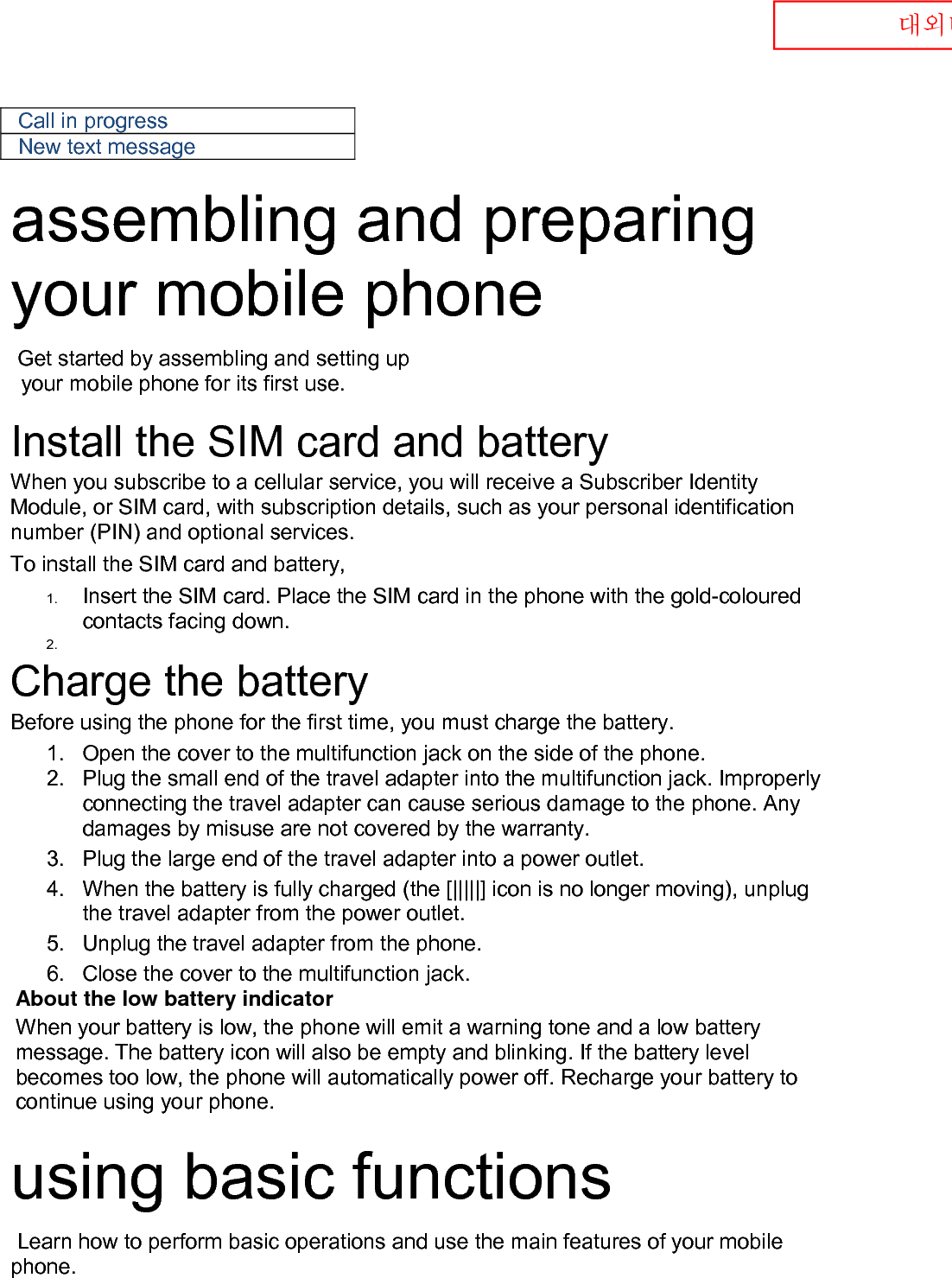  대외비 Call in progress New text message  assembling and preparing your mobile phone    Get started by assembling and setting up    your mobile phone for its first use.  Install the SIM card and battery When you subscribe to a cellular service, you will receive a Subscriber Identity Module, or SIM card, with subscription details, such as your personal identification number (PIN) and optional services. To install the SIM card and battery, 1. Insert the SIM card. Place the SIM card in the phone with the gold-coloured contacts facing down. 2.     Charge the battery Before using the phone for the first time, you must charge the battery. 1. Open the cover to the multifunction jack on the side of the phone. 2. Plug the small end of the travel adapter into the multifunction jack. Improperly connecting the travel adapter can cause serious damage to the phone. Any damages by misuse are not covered by the warranty. 3. Plug the large end of the travel adapter into a power outlet. 4. When the battery is fully charged (the [|||||] icon is no longer moving), unplug the travel adapter from the power outlet. 5. Unplug the travel adapter from the phone. 6. Close the cover to the multifunction jack. About the low battery indicator When your battery is low, the phone will emit a warning tone and a low battery message. The battery icon will also be empty and blinking. If the battery level becomes too low, the phone will automatically power off. Recharge your battery to continue using your phone.  using basic functions  Learn how to perform basic operations and use the main features of your mobile phone.    