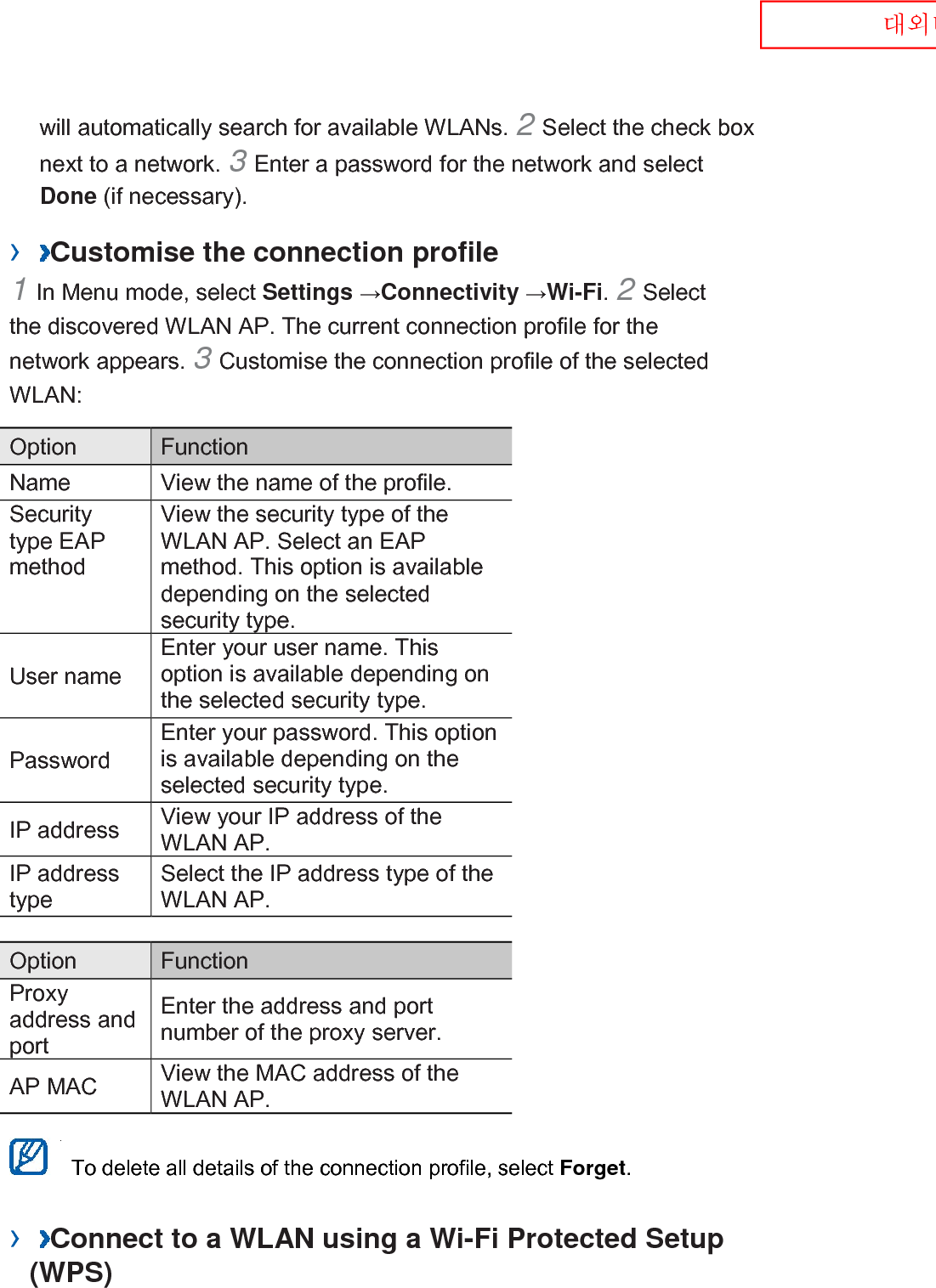  대외비 will automatically search for available WLANs. 2 Select the check box next to a network. 3 Enter a password for the network and select Done (if necessary).   ›  Customise the connection profile   1 In Menu mode, select Settings →Connectivity →Wi-Fi. 2 Select the discovered WLAN AP. The current connection profile for the network appears. 3 Customise the connection profile of the selected WLAN:   Option    Function   Name   View the name of the profile.   Security type EAP method   View the security type of the WLAN AP. Select an EAP method. This option is available depending on the selected security type.   User name   Enter your user name. This option is available depending on the selected security type.   Password   Enter your password. This option is available depending on the selected security type.   IP address   View your IP address of the WLAN AP.   IP address type   Select the IP address type of the WLAN AP.    Option    Function   Proxy address and port   Enter the address and port number of the proxy server.   AP MAC   View the MAC address of the WLAN AP.     To delete all details of the connection profile, select Forget.   ›  Connect to a WLAN using a Wi-Fi Protected Setup (WPS)   