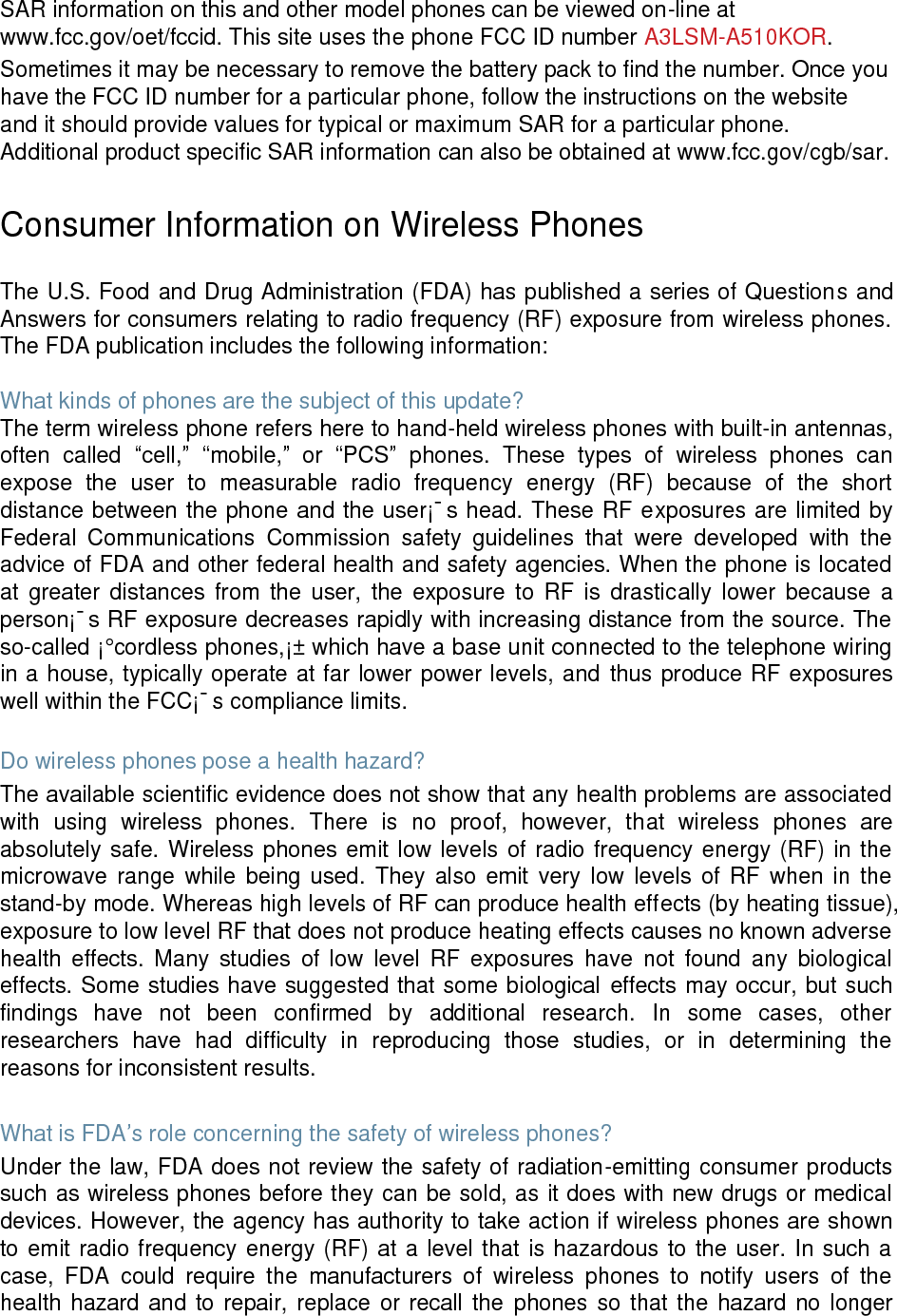 SAR information on this and other model phones can be viewed on-line at www.fcc.gov/oet/fccid. This site uses the phone FCC ID number A3LSM-A510KOR. Sometimes it may be necessary to remove the battery pack to find the number. Once you have the FCC ID number for a particular phone, follow the instructions on the website and it should provide values for typical or maximum SAR for a particular phone. Additional product specific SAR information can also be obtained at www.fcc.gov/cgb/sar. Consumer Information on Wireless Phones The U.S. Food and Drug Administration (FDA) has published a series of Questions and Answers for consumers relating to radio frequency (RF) exposure from wireless phones. The FDA publication includes the following information: What kinds of phones are the subject of this update? The term wireless phone refers here to hand-held wireless phones with built-in antennas, often called “cell,” “mobile,” or “PCS” phones. These types of wireless phones can expose the user to measurable radio frequency energy (RF) because of the short distance between the phone and the user¡¯s head. These RF exposures are limited by Federal Communications Commission safety guidelines that were developed with the advice of FDA and other federal health and safety agencies. When the phone is located at greater distances from the user, the exposure to RF is drastically lower because a person¡¯s RF exposure decreases rapidly with increasing distance from the source. The so-called ¡°cordless phones,¡± which have a base unit connected to the telephone wiring in a house, typically operate at far lower power levels, and thus produce RF exposures well within the FCC¡¯s compliance limits. Do wireless phones pose a health hazard? The available scientific evidence does not show that any health problems are associated with using wireless phones. There is no proof, however, that wireless phones are absolutely safe. Wireless phones emit low levels of radio frequency energy (RF) in the microwave range while being used. They also emit very low levels of RF when in the stand-by mode. Whereas high levels of RF can produce health effects (by heating tissue), exposure to low level RF that does not produce heating effects causes no known adverse health effects. Many studies of low level RF exposures have not found any biological effects. Some studies have suggested that some biological effects may occur, but such findings have not been confirmed by additional research. In some cases, other researchers have had difficulty in reproducing those studies, or in determining the reasons for inconsistent results. What is FDA’s role concerning the safety of wireless phones? Under the law, FDA does not review the safety of radiation-emitting consumer products such as wireless phones before they can be sold, as it does with new drugs or medical devices. However, the agency has authority to take action if wireless phones are shown to emit radio frequency energy (RF) at a level that is hazardous to the user. In such a case, FDA could require the manufacturers of wireless phones to notify users of the health hazard and to repair, replace or recall the phones so that the hazard no longer