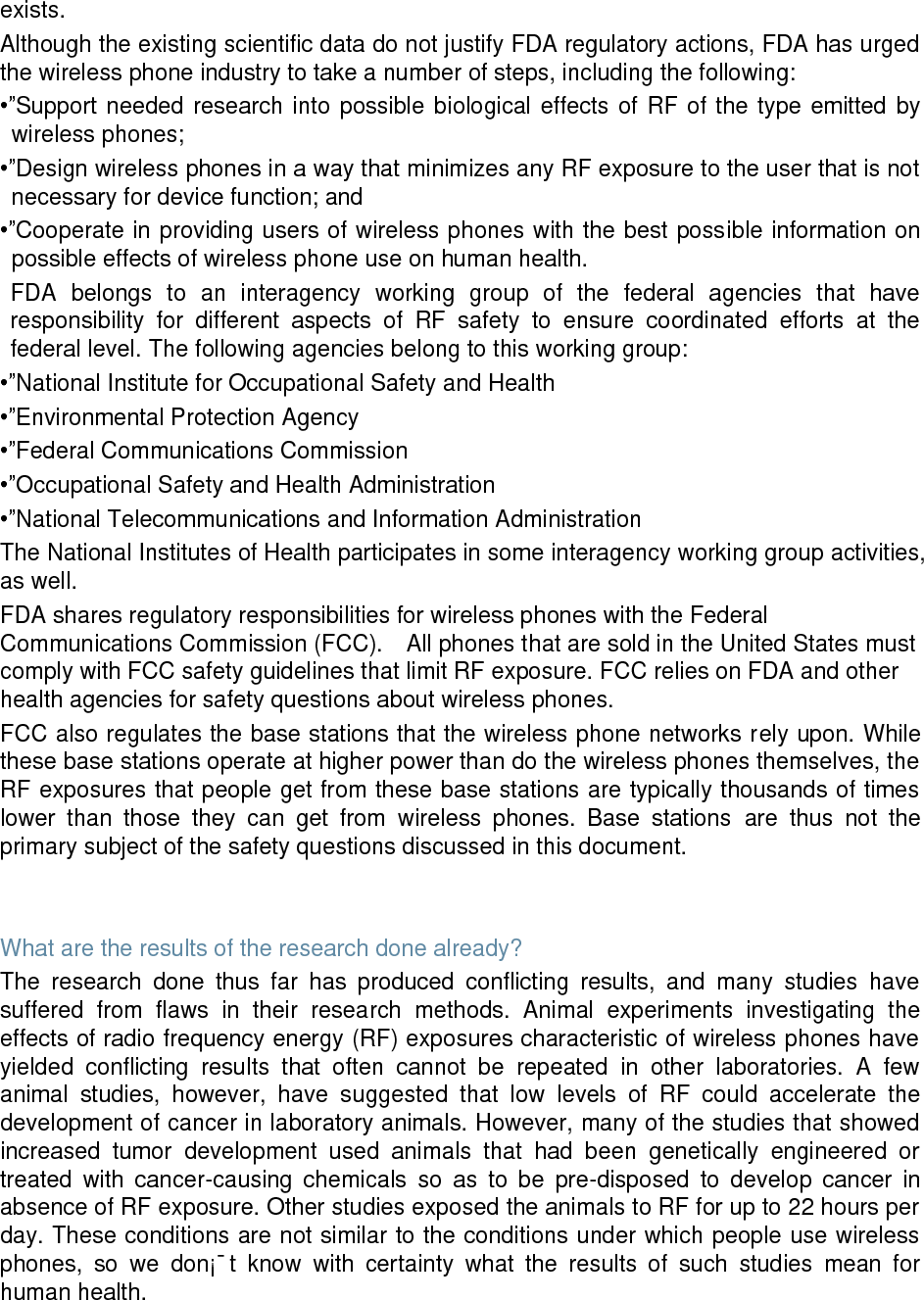 exists. Although the existing scientific data do not justify FDA regulatory actions, FDA has urged the wireless phone industry to take a number of steps, including the following: •”Support needed research into possible biological effects of RF of the type emitted by wireless phones; •”Design wireless phones in a way that minimizes any RF exposure to the user that is not necessary for device function; and •”Cooperate in providing users of wireless phones with the best possible information on possible effects of wireless phone use on human health. FDA belongs to an interagency working group of the federal agencies that have responsibility for different aspects of RF safety to ensure coordinated efforts at the federal level. The following agencies belong to this working group: •”National Institute for Occupational Safety and Health •”Environmental Protection Agency •”Federal Communications Commission •”Occupational Safety and Health Administration •”National Telecommunications and Information Administration The National Institutes of Health participates in some interagency working group activities, as well. FDA shares regulatory responsibilities for wireless phones with the Federal Communications Commission (FCC). All phones that are sold in the United States must comply with FCC safety guidelines that limit RF exposure. FCC relies on FDA and other health agencies for safety questions about wireless phones. FCC also regulates the base stations that the wireless phone networks rely upon. While these base stations operate at higher power than do the wireless phones themselves, the RF exposures that people get from these base stations are typically thousands of times lower than those they can get from wireless phones. Base stations are thus not the primary subject of the safety questions discussed in this document. What are the results of the research done already? The research done thus far has produced conflicting results, and many studies have suffered from flaws in their research methods. Animal experiments investigating the effects of radio frequency energy (RF) exposures characteristic of wireless phones have yielded conflicting results that often cannot be repeated in other laboratories. A few animal studies, however, have suggested that low levels of RF could accelerate the development of cancer in laboratory animals. However, many of the studies that showed increased tumor development used animals that had been genetically engineered or treated with cancer-causing chemicals so as to be pre-disposed to develop cancer in absence of RF exposure. Other studies exposed the animals to RF for up to 22 hours per day. These conditions are not similar to the conditions under which people use wireless phones, so we don¡¯t know with certainty what the results of such studies mean for human health.