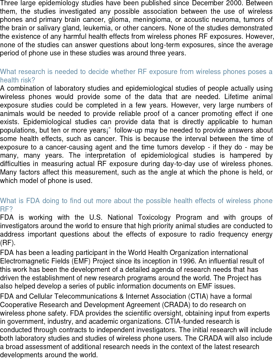 Three large epidemiology studies have been published since December 2000. Between them, the studies investigated any possible association between the use of wireless phones and primary brain cancer, glioma, meningioma, or acoustic neuroma, tumors of the brain or salivary gland, leukemia, or other cancers. None of the studies demonstrated the existence of any harmful health effects from wireless phones RF exposures. However, none of the studies can answer questions about long-term exposures, since the average period of phone use in these studies was around three years. What research is needed to decide whether RF exposure from wireless phones poses a health risk? A combination of laboratory studies and epidemiological studies of people actually using wireless phones would provide some of the data that are needed. Lifetime animal exposure studies could be completed in a few years. However, very large numbers of animals would be needed to provide reliable proof of a cancer promoting effect if one exists. Epidemiological studies can provide data that is directly applicable to human populations, but ten or more years¡¯ follow-up may be needed to provide answers about some health effects, such as cancer. This is because the interval between the time of exposure to a cancer-causing agent and the time tumors develop - if they do - may be many, many years. The interpretation of epidemiological studies is hampered by difficulties in measuring actual RF exposure during day-to-day use of wireless phones. Many factors affect this measurement, such as the angle at which the phone is held, or which model of phone is used. What is FDA doing to find out more about the possible health effects of wireless phone RF? FDA is working with the U.S. National Toxicology Program and with groups of investigators around the world to ensure that high priority animal studies are conducted to address important questions about the effects of exposure to radio frequency energy (RF). FDA has been a leading participant in the World Health Organization international Electromagnetic Fields (EMF) Project since its inception in 1996. An influential result of this work has been the development of a detailed agenda of research needs that has driven the establishment of new research programs around the world. The Project has also helped develop a series of public information documents on EMF issues. FDA and Cellular Telecommunications & Internet Association (CTIA) have a formal Cooperative Research and Development Agreement (CRADA) to do research on wireless phone safety. FDA provides the scientific oversight, obtaining input from experts in government, industry, and academic organizations. CTIA-funded research is conducted through contracts to independent investigators. The initial research will include both laboratory studies and studies of wireless phone users. The CRADA will also include a broad assessment of additional research needs in the context of the latest research developments around the world.