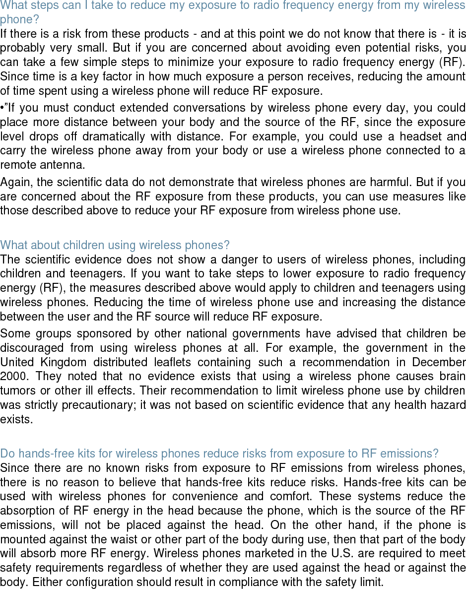 What steps can I take to reduce my exposure to radio frequency energy from my wireless phone? If there is a risk from these products - and at this point we do not know that there is - it is probably very small. But if you are concerned about avoiding even potential risks, you can take a few simple steps to minimize your exposure to radio frequency energy (RF). Since time is a key factor in how much exposure a person receives, reducing the amount of time spent using a wireless phone will reduce RF exposure. •”If you must conduct extended conversations by wireless phone every day, you could place more distance between your body and the source of the RF, since the exposure level drops off dramatically with distance. For example, you could use a headset and carry the wireless phone away from your body or use a wireless phone connected to a remote antenna. Again, the scientific data do not demonstrate that wireless phones are harmful. But if you are concerned about the RF exposure from these products, you can use measures like those described above to reduce your RF exposure from wireless phone use. What about children using wireless phones? The scientific evidence does not show a danger to users of wireless phones, including children and teenagers. If you want to take steps to lower exposure to radio frequency energy (RF), the measures described above would apply to children and teenagers using wireless phones. Reducing the time of wireless phone use and increasing the distance between the user and the RF source will reduce RF exposure. Some groups sponsored by other national governments have advised that children be discouraged from using wireless phones at all. For example, the government in the United Kingdom distributed leaflets containing such a recommendation in December 2000. They noted that no evidence exists that using a wireless phone causes brain tumors or other ill effects. Their recommendation to limit wireless phone use by children was strictly precautionary; it was not based on scientific evidence that any health hazard exists. Do hands-free kits for wireless phones reduce risks from exposure to RF emissions? Since there are no known risks from exposure to RF emissions from wireless phones, there is no reason to believe that hands-free kits reduce risks. Hands-free kits can be used with wireless phones for convenience and comfort. These systems reduce the absorption of RF energy in the head because the phone, which is the source of the RF emissions, will not be placed against the head. On the other hand, if the phone is mounted against the waist or other part of the body during use, then that part of the body will absorb more RF energy. Wireless phones marketed in the U.S. are required to meet safety requirements regardless of whether they are used against the head or against the body. Either configuration should result in compliance with the safety limit.