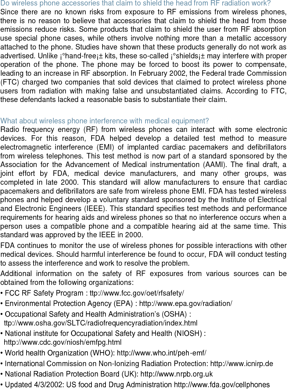 Do wireless phone accessories that claim to shield the head from RF radiation work? Since there are no known risks from exposure to RF emissions from wireless phones, there is no reason to believe that accessories that claim to shield the head from those emissions reduce risks. Some products that claim to shield the user from RF absorption use special phone cases, while others involve nothing more than a metallic accessory attached to the phone. Studies have shown that these products generally do not work as advertised. Unlike ¡°hand-free¡± kits, these so-called ¡°shields¡± may interfere with proper operation of the phone. The phone may be forced to boost its power to compensate, leading to an increase in RF absorption. In February 2002, the Federal trade Commission (FTC) charged two companies that sold devices that claimed to protect wireless phone users from radiation with making false and unsubstantiated claims. According to FTC, these defendants lacked a reasonable basis to substantiate their claim. What about wireless phone interference with medical equipment? Radio frequency energy (RF) from wireless phones can interact with some electronic devices. For this reason, FDA helped develop a detailed test method to measure electromagnetic interference (EMI) of implanted cardiac pacemakers and defibrillators from wireless telephones. This test method is now part of a standard sponsored by the Association for the Advancement of Medical instrumentation (AAMI). The final draft, a joint effort by FDA, medical device manufacturers, and many other groups, was completed in late 2000. This standard will allow manufacturers to ensure that cardiac pacemakers and defibrillators are safe from wireless phone EMI. FDA has tested wireless phones and helped develop a voluntary standard sponsored by the Institute of Electrical and Electronic Engineers (IEEE). This standard specifies test methods and performance requirements for hearing aids and wireless phones so that no interference occurs when a person uses a compatible phone and a compatible hearing aid at the same time. This standard was approved by the IEEE in 2000. FDA continues to monitor the use of wireless phones for possible interactions with other medical devices. Should harmful interference be found to occur, FDA will conduct testing to assess the interference and work to resolve the problem. Additional information on the safety of RF exposures from various sources can be obtained from the following organizations: • FCC RF Safety Program : ttp://www.fcc.gov/oet/rfsafety/ • Environmental Protection Agency (EPA) : http://www.epa.gov/radiation/ • Occupational Safety and Health Administration’s (OSHA) : ttp://www.osha.gov/SLTC/radiofrequencyradiation/index.html • National institute for Occupational Safety and Health (NIOSH) : http://www.cdc.gov/niosh/emfpg.html • World health Organization (WHO): http://www.who.int/peh-emf/ • International Commission on Non-Ionizing Radiation Protection: http://www.icnirp.de • National Radiation Protection Board (UK): http://www.nrpb.org.uk • Updated 4/3/2002: US food and Drug Administration http://www.fda.gov/cellphones