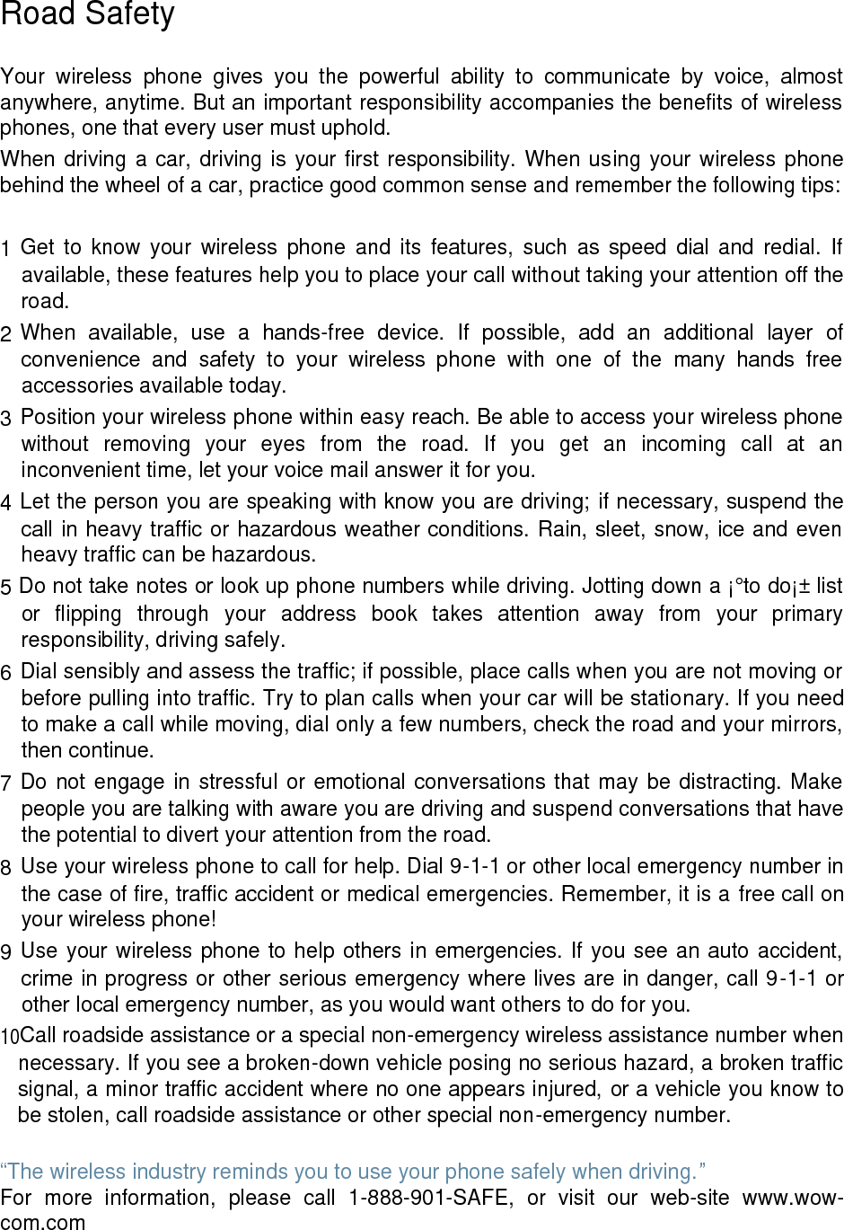 Road Safety Your wireless phone gives you the powerful ability to communicate by voice, almost anywhere, anytime. But an important responsibility accompanies the benefits of wireless phones, one that every user must uphold. When driving a car, driving is your first responsibility. When using your wireless phone behind the wheel of a car, practice good common sense and remember the following tips: 1 Get to know your wireless phone and its features, such as speed dial and redial. If available, these features help you to place your call without taking your attention off the road. 2 When available, use a hands-free device. If possible, add an additional layer of convenience and safety to your wireless phone with one of the many hands free accessories available today. 3 Position your wireless phone within easy reach. Be able to access your wireless phone without removing your eyes from the road. If you get an incoming call at an inconvenient time, let your voice mail answer it for you. 4 Let the person you are speaking with know you are driving; if necessary, suspend the call in heavy traffic or hazardous weather conditions. Rain, sleet, snow, ice and even heavy traffic can be hazardous. 5 Do not take notes or look up phone numbers while driving. Jotting down a ¡°to do¡± list or flipping through your address book takes attention away from your primary responsibility, driving safely. 6 Dial sensibly and assess the traffic; if possible, place calls when you are not moving or before pulling into traffic. Try to plan calls when your car will be stationary. If you need to make a call while moving, dial only a few numbers, check the road and your mirrors, then continue. 7 Do not engage in stressful or emotional conversations that may be distracting. Make people you are talking with aware you are driving and suspend conversations that have the potential to divert your attention from the road. 8 Use your wireless phone to call for help. Dial 9-1-1 or other local emergency number in the case of fire, traffic accident or medical emergencies. Remember, it is a free call on your wireless phone! 9 Use your wireless phone to help others in emergencies. If you see an auto accident, crime in progress or other serious emergency where lives are in danger, call 9-1-1 or other local emergency number, as you would want others to do for you. 10Call roadside assistance or a special non-emergency wireless assistance number when necessary. If you see a broken-down vehicle posing no serious hazard, a broken traffic signal, a minor traffic accident where no one appears injured, or a vehicle you know to be stolen, call roadside assistance or other special non-emergency number. “The wireless industry reminds you to use your phone safely when driving.” For more information, please call 1-888-901-SAFE, or visit our web-site www.wow-com.com