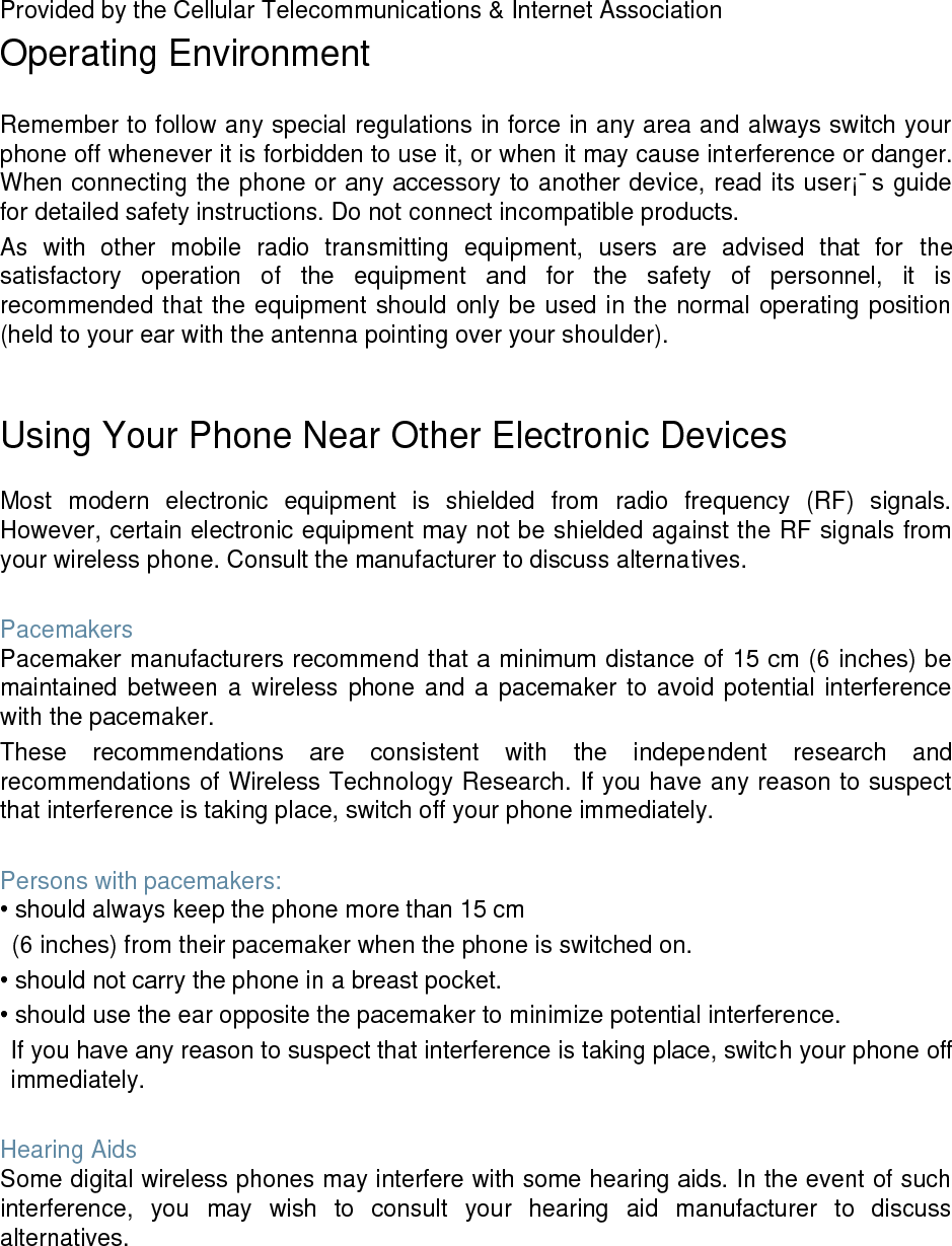 Provided by the Cellular Telecommunications & Internet Association Operating Environment Remember to follow any special regulations in force in any area and always switch your phone off whenever it is forbidden to use it, or when it may cause interference or danger. When connecting the phone or any accessory to another device, read its user¡¯s guide for detailed safety instructions. Do not connect incompatible products. As with other mobile radio transmitting equipment, users are advised that for the satisfactory operation of the equipment and for the safety of personnel, it is recommended that the equipment should only be used in the normal operating position (held to your ear with the antenna pointing over your shoulder). Using Your Phone Near Other Electronic Devices Most modern electronic equipment is shielded from radio frequency (RF) signals. However, certain electronic equipment may not be shielded against the RF signals from your wireless phone. Consult the manufacturer to discuss alternatives. Pacemakers Pacemaker manufacturers recommend that a minimum distance of 15 cm (6 inches) be maintained between a wireless phone and a pacemaker to avoid potential interference with the pacemaker. These recommendations are consistent with the independent research and recommendations of Wireless Technology Research. If you have any reason to suspect that interference is taking place, switch off your phone immediately. Persons with pacemakers: • should always keep the phone more than 15 cm (6 inches) from their pacemaker when the phone is switched on. • should not carry the phone in a breast pocket. • should use the ear opposite the pacemaker to minimize potential interference. If you have any reason to suspect that interference is taking place, switch your phone off immediately. Hearing Aids Some digital wireless phones may interfere with some hearing aids. In the event of such interference, you may wish to consult your hearing aid manufacturer to discuss alternatives.