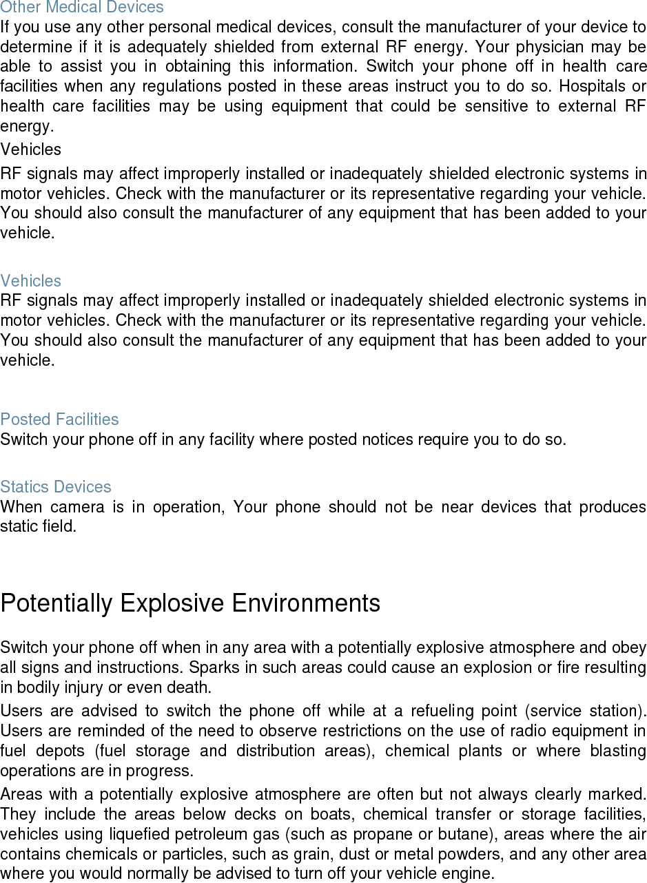 Other Medical Devices If you use any other personal medical devices, consult the manufacturer of your device to determine if it is adequately shielded from external RF energy. Your physician may be able to assist you in obtaining this information. Switch your phone off in health care facilities when any regulations posted in these areas instruct you to do so. Hospitals or health care facilities may be using equipment that could be sensitive to external RF energy. Vehicles RF signals may affect improperly installed or inadequately shielded electronic systems in motor vehicles. Check with the manufacturer or its representative regarding your vehicle. You should also consult the manufacturer of any equipment that has been added to your vehicle. Vehicles RF signals may affect improperly installed or inadequately shielded electronic systems in motor vehicles. Check with the manufacturer or its representative regarding your vehicle. You should also consult the manufacturer of any equipment that has been added to your vehicle. Posted Facilities Switch your phone off in any facility where posted notices require you to do so. Statics Devices When camera is in operation, Your phone should not be near devices that produces static field. Potentially Explosive Environments Switch your phone off when in any area with a potentially explosive atmosphere and obey all signs and instructions. Sparks in such areas could cause an explosion or fire resulting in bodily injury or even death. Users are advised to switch the phone off while at a refueling point (service station). Users are reminded of the need to observe restrictions on the use of radio equipment in fuel depots (fuel storage and distribution areas), chemical plants or where blasting operations are in progress. Areas with a potentially explosive atmosphere are often but not always clearly marked. They include the areas below decks on boats, chemical transfer or storage facilities, vehicles using liquefied petroleum gas (such as propane or butane), areas where the air contains chemicals or particles, such as grain, dust or metal powders, and any other area where you would normally be advised to turn off your vehicle engine.