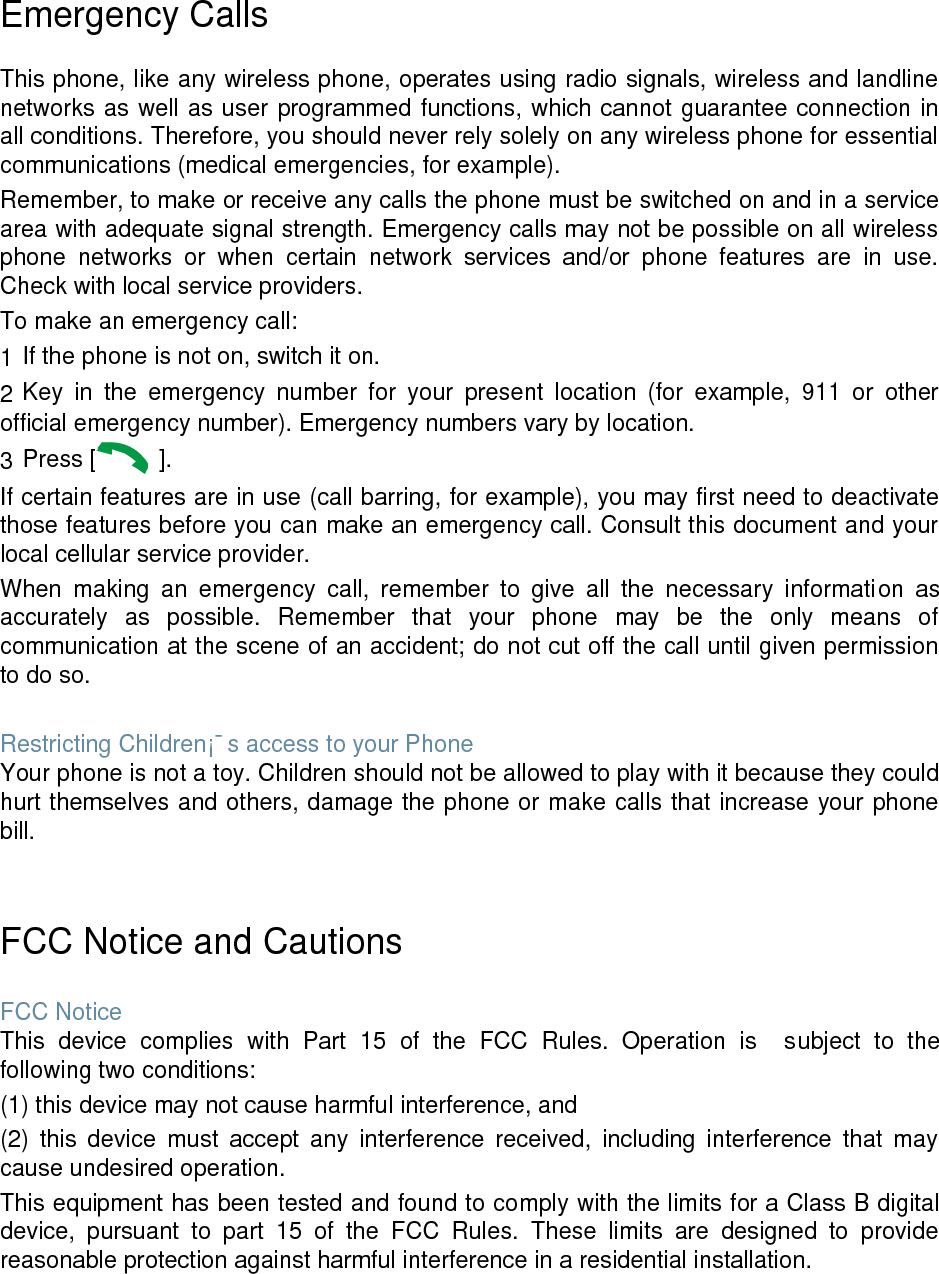  Emergency Calls  This phone, like any wireless phone, operates using radio signals, wireless and landline networks as well as user programmed functions, which cannot guarantee connection in all conditions. Therefore, you should never rely solely on any wireless phone for essential communications (medical emergencies, for example). Remember, to make or receive any calls the phone must be switched on and in a service area with adequate signal strength. Emergency calls may not be possible on all wireless phone  networks  or  when  certain  network  services  and/or  phone  features  are  in  use. Check with local service providers. To make an emergency call: 1 If the phone is not on, switch it on. 2 Key  in  the  emergency  number  for  your  present  location  (for  example,  911  or  other official emergency number). Emergency numbers vary by location. 3 Press [   ]. If certain features are in use (call barring, for example), you may first need to deactivate those features before you can make an emergency call. Consult this document and your local cellular service provider. When  making  an  emergency  call,  remember  to  give  all  the  necessary  information  as accurately  as  possible.  Remember  that  your  phone  may  be  the  only  means  of communication at the scene of an accident; do not cut off the call until given permission to do so.  Restricting Children&iexcl;&macr;s access to your Phone Your phone is not a toy. Children should not be allowed to play with it because they could hurt themselves and others, damage the phone or make calls that increase your phone bill.   FCC Notice and Cautions  FCC Notice This  device  complies  with  Part  15  of  the  FCC  Rules.  Operation  is    subject  to  the following two conditions: (1) this device may not cause harmful interference, and (2)  this  device  must  accept  any  interference  received,  including  interference  that  may cause undesired operation. This equipment has been tested and found to comply with the limits for a Class B digital device,  pursuant  to  part  15  of  the  FCC  Rules.  These  limits  are  designed  to  provide reasonable protection against harmful interference in a residential installation.    