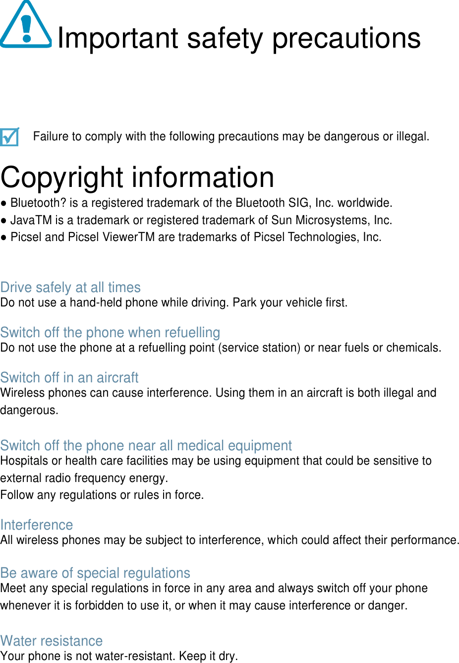 Important safety precautions Failure to comply with the following precautions may be dangerous or illegal. Copyright information ● Bluetooth? is a registered trademark of the Bluetooth SIG, Inc. worldwide. ● JavaTM is a trademark or registered trademark of Sun Microsystems, Inc. ● Picsel and Picsel ViewerTM are trademarks of Picsel Technologies, Inc. Drive safely at all times Do not use a hand-held phone while driving. Park your vehicle first. Switch off the phone when refuelling Do not use the phone at a refuelling point (service station) or near fuels or chemicals. Switch off in an aircraft Wireless phones can cause interference. Using them in an aircraft is both illegal and dangerous. Switch off the phone near all medical equipment Hospitals or health care facilities may be using equipment that could be sensitive to external radio frequency energy. Follow any regulations or rules in force. Interference All wireless phones may be subject to interference, which could affect their performance. Be aware of special regulations Meet any special regulations in force in any area and always switch off your phone whenever it is forbidden to use it, or when it may cause interference or danger. Water resistance Your phone is not water-resistant. Keep it dry.