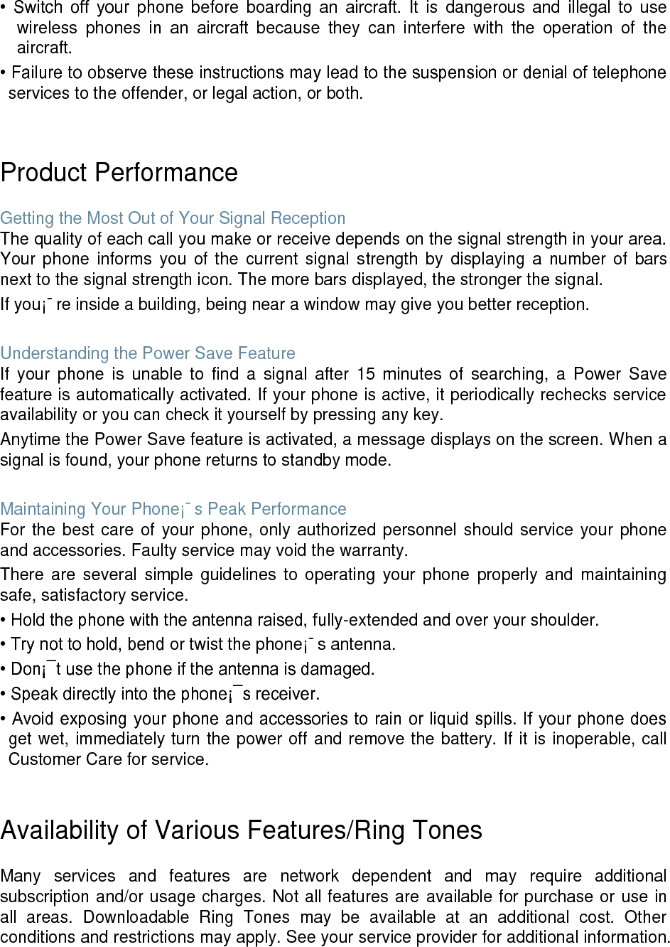 • Switch off your phone before boarding an aircraft. It is dangerous and illegal to use wireless phones in an aircraft because they can interfere with the operation of the aircraft. • Failure to observe these instructions may lead to the suspension or denial of telephone services to the offender, or legal action, or both. Product Performance Getting the Most Out of Your Signal Reception The quality of each call you make or receive depends on the signal strength in your area. Your phone informs you of the current signal strength by displaying a number of bars next to the signal strength icon. The more bars displayed, the stronger the signal. If you¡¯re inside a building, being near a window may give you better reception. Understanding the Power Save Feature If your phone is unable to find a signal after 15 minutes of searching, a Power Save feature is automatically activated. If your phone is active, it periodically rechecks service availability or you can check it yourself by pressing any key. Anytime the Power Save feature is activated, a message displays on the screen. When a signal is found, your phone returns to standby mode. Maintaining Your Phone¡¯s Peak Performance For the best care of your phone, only authorized personnel should service your phone and accessories. Faulty service may void the warranty. There are several simple guidelines to operating your phone properly and maintaining safe, satisfactory service. • Hold the phone with the antenna raised, fully-extended and over your shoulder. • Try not to hold, bend or twist the phone¡¯s antenna. • Don¡¯t use the phone if the antenna is damaged. • Speak directly into the phone¡¯s receiver. • Avoid exposing your phone and accessories to rain or liquid spills. If your phone does get wet, immediately turn the power off and remove the battery. If it is inoperable, call Customer Care for service. Availability of Various Features/Ring Tones Many services and features are network dependent and may require additional subscription and/or usage charges. Not all features are available for purchase or use in all areas. Downloadable Ring Tones may be available at an additional cost. Other conditions and restrictions may apply. See your service provider for additional information.