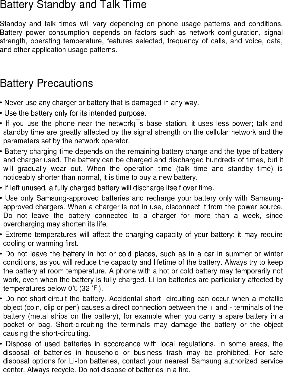 Battery Standby and Talk Time Standby and talk times will vary depending on phone usage patterns and conditions. Battery power consumption depends on factors such as network configuration, signal strength, operating temperature, features selected, frequency of calls, and voice, data, and other application usage patterns. Battery Precautions • Never use any charger or battery that is damaged in any way. • Use the battery only for its intended purpose. • If you use the phone near the network¡¯s base station, it uses less power; talk and standby time are greatly affected by the signal strength on the cellular network and the parameters set by the network operator. • Battery charging time depends on the remaining battery charge and the type of battery and charger used. The battery can be charged and discharged hundreds of times, but it will gradually wear out. When the operation time (talk time and standby time) is noticeably shorter than normal, it is time to buy a new battery. • If left unused, a fully charged battery will discharge itself over time. • Use only Samsung-approved batteries and recharge your battery only with Samsung-approved chargers. When a charger is not in use, disconnect it from the power source. Do not leave the battery connected to a charger for more than a week, since overcharging may shorten its life. • Extreme temperatures will affect the charging capacity of your battery: it may require cooling or warming first. • Do not leave the battery in hot or cold places, such as in a car in summer or winter conditions, as you will reduce the capacity and lifetime of the battery. Always try to keep the battery at room temperature. A phone with a hot or cold battery may temporarily not work, even when the battery is fully charged. Li-ion batteries are particularly affected by temperatures below 0℃(32 ℉). • Do not short-circuit the battery. Accidental short- circuiting can occur when a metallic object (coin, clip or pen) causes a direct connection between the + and - terminals of the battery (metal strips on the battery), for example when you carry a spare battery in a pocket or bag. Short-circuiting the terminals may damage the battery or the object causing the short-circuiting. • Dispose of used batteries in accordance with local regulations. In some areas, the disposal of batteries in household or business trash may be prohibited. For safe disposal options for Li-Ion batteries, contact your nearest Samsung authorized service center. Always recycle. Do not dispose of batteries in a fire.