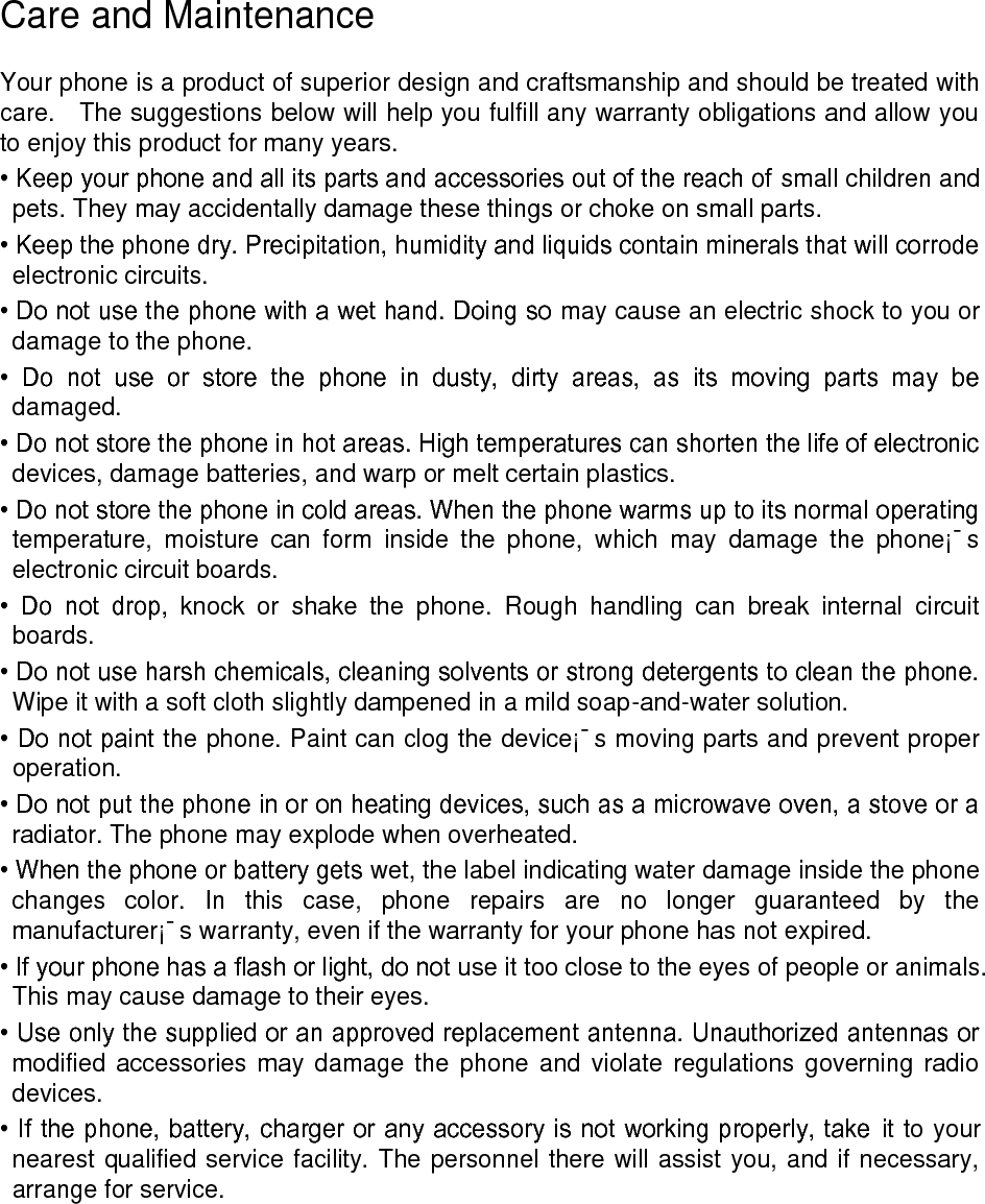 Care and Maintenance Your phone is a product of superior design and craftsmanship and should be treated with care. The suggestions below will help you fulfill any warranty obligations and allow you to enjoy this product for many years. • Keep your phone and all its parts and accessories out of the reach of small children and pets. They may accidentally damage these things or choke on small parts. • Keep the phone dry. Precipitation, humidity and liquids contain minerals that will corrode electronic circuits. • Do not use the phone with a wet hand. Doing so may cause an electric shock to you or damage to the phone. • Do not use or store the phone in dusty, dirty areas, as its moving parts may be damaged. • Do not store the phone in hot areas. High temperatures can shorten the life of electronic devices, damage batteries, and warp or melt certain plastics. • Do not store the phone in cold areas. When the phone warms up to its normal operating temperature, moisture can form inside the phone, which may damage the phone¡¯s electronic circuit boards. • Do not drop, knock or shake the phone. Rough handling can break internal circuit boards. • Do not use harsh chemicals, cleaning solvents or strong detergents to clean the phone. Wipe it with a soft cloth slightly dampened in a mild soap-and-water solution. • Do not paint the phone. Paint can clog the device¡¯s moving parts and prevent proper operation. • Do not put the phone in or on heating devices, such as a microwave oven, a stove or a radiator. The phone may explode when overheated. • When the phone or battery gets wet, the label indicating water damage inside the phone changes color. In this case, phone repairs are no longer guaranteed by the manufacturer¡¯s warranty, even if the warranty for your phone has not expired. • If your phone has a flash or light, do not use it too close to the eyes of people or animals. This may cause damage to their eyes. • Use only the supplied or an approved replacement antenna. Unauthorized antennas or modified accessories may damage the phone and violate regulations governing radio devices. • If the phone, battery, charger or any accessory is not working properly, take it to your nearest qualified service facility. The personnel there will assist you, and if necessary, arrange for service.