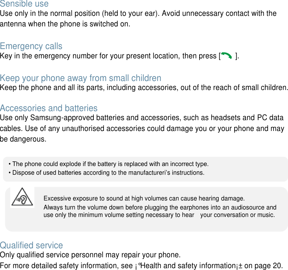  Sensible use Use only in the normal position (held to your ear). Avoid unnecessary contact with the antenna when the phone is switched on.  Emergency calls Key in the emergency number for your present location, then press [   ].    Keep your phone away from small children   Keep the phone and all its parts, including accessories, out of the reach of small children.  Accessories and batteries Use only Samsung-approved batteries and accessories, such as headsets and PC data cables. Use of any unauthorised accessories could damage you or your phone and may be dangerous.         Qualified service Only qualified service personnel may repair your phone. For more detailed safety information, see &iexcl;&deg;Health and safety information&iexcl;&plusmn; on page 20.        &bull; The phone could explode if the battery is replaced with an incorrect type. &bull; Dispose of used batteries according to the manufactureri&rsquo;s instructions. Excessive exposure to sound at high volumes can cause hearing damage.   Always turn the volume down before plugging the earphones into an audiosource and use only the minimum volume setting necessary to hear    your conversation or music. 