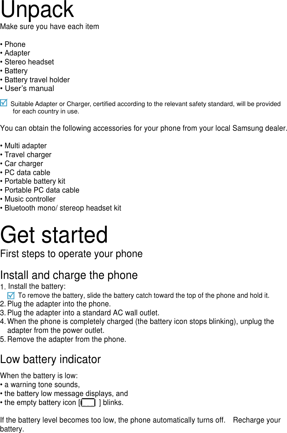 Unpack Make sure you have each item  &bull; Phone &bull; Adapter &bull; Stereo headset &bull; Battery &bull; Battery travel holder &bull; User&rsquo;s manual  Suitable Adapter or Charger, certified according to the relevant safety standard, will be provided for each country in use.  You can obtain the following accessories for your phone from your local Samsung dealer.  &bull; Multi adapter &bull; Travel charger &bull; Car charger &bull; PC data cable &bull; Portable battery kit &bull; Portable PC data cable &bull; Music controller &bull; Bluetooth mono/ stereop headset kit  Get started First steps to operate your phone  Install and charge the phone 1. Install the battery:     To remove the battery, slide the battery catch toward the top of the phone and hold it. 2. Plug the adapter into the phone. 3. Plug the adapter into a standard AC wall outlet. 4. When the phone is completely charged (the battery icon stops blinking), unplug the adapter from the power outlet. 5. Remove the adapter from the phone.  Low battery indicator  When the battery is low: &bull; a warning tone sounds, &bull; the battery low message displays, and &bull; the empty battery icon [   ] blinks.  If the battery level becomes too low, the phone automatically turns off.    Recharge your battery. 