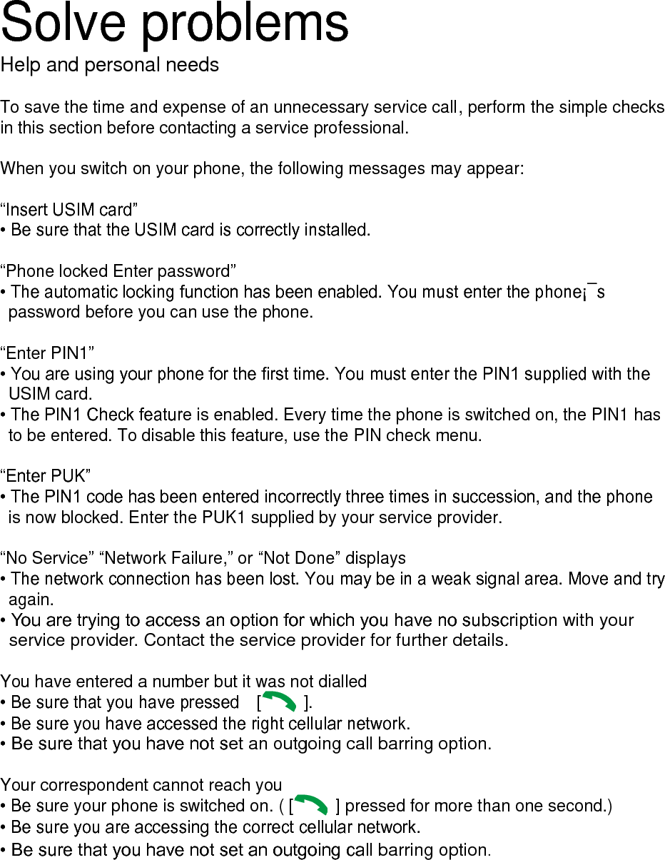 Solve problems Help and personal needs  To save the time and expense of an unnecessary service call, perform the simple checks in this section before contacting a service professional.  When you switch on your phone, the following messages may appear:  &ldquo;Insert USIM card&rdquo; &bull; Be sure that the USIM card is correctly installed.  &ldquo;Phone locked Enter password&rdquo; &bull; The automatic locking function has been enabled. You must enter the phone&iexcl;&macr;s password before you can use the phone.  &ldquo;Enter PIN1&rdquo; &bull; You are using your phone for the first time. You must enter the PIN1 supplied with the USIM card. &bull; The PIN1 Check feature is enabled. Every time the phone is switched on, the PIN1 has to be entered. To disable this feature, use the PIN check menu.  &ldquo;Enter PUK&rdquo; &bull; The PIN1 code has been entered incorrectly three times in succession, and the phone is now blocked. Enter the PUK1 supplied by your service provider.  &ldquo;No Service&rdquo; &ldquo;Network Failure,&rdquo; or &ldquo;Not Done&rdquo; displays &bull; The network connection has been lost. You may be in a weak signal area. Move and try again. &bull; You are trying to access an option for which you have no subscription with your service provider. Contact the service provider for further details.  You have entered a number but it was not dialled &bull; Be sure that you have pressed    [   ].   &bull; Be sure you have accessed the right cellular network. &bull; Be sure that you have not set an outgoing call barring option.  Your correspondent cannot reach you &bull; Be sure your phone is switched on. ( [   ] pressed for more than one second.) &bull; Be sure you are accessing the correct cellular network. &bull; Be sure that you have not set an outgoing call barring option.        