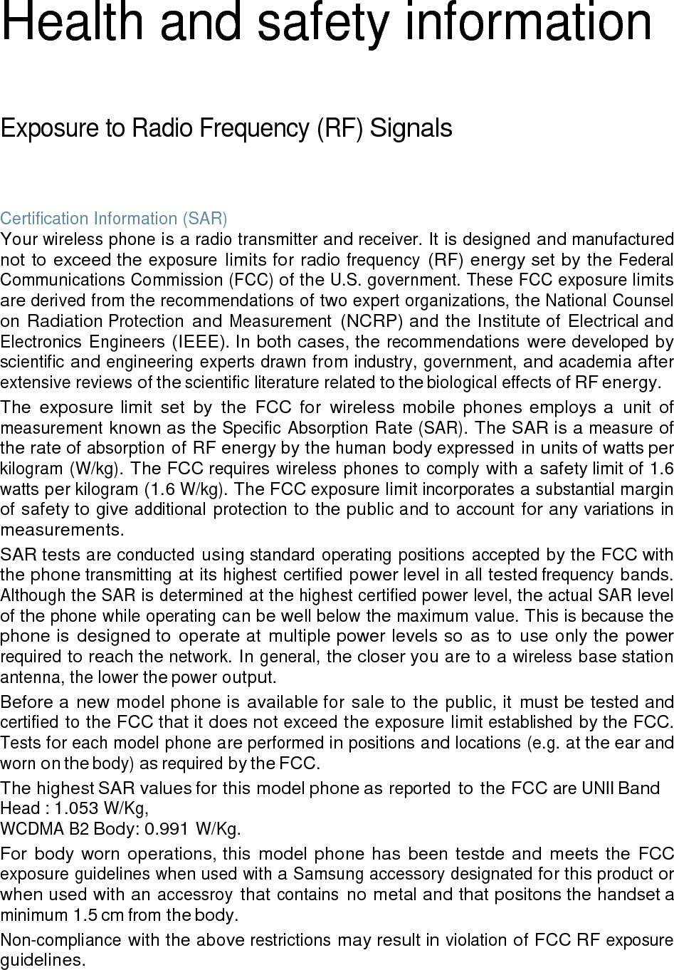 Health and safety information Exposure to Radio Frequency (RF) Signals Certification Information (SAR) Your wireless phone is a radio transmitter and receiver. It is designed and manufactured not to exceed the exposure limits for radio frequency (RF) energy set by the Federal Communications Commission (FCC) of the U.S. government. These FCC exposure limits are derived from the recommendations of two expert organizations, the National Counsel on Radiation Protection and Measurement (NCRP) and the Institute of Electrical and Electronics Engineers (IEEE). In both cases, the recommendations were developed by scientific and engineering experts drawn from industry, government, and academia after extensive reviews of the scientific literature related to the biological effects of RF energy. The exposure limit set by the FCC for wireless mobile phones employs a unit of measurement known as the Specific Absorption Rate (SAR). The SAR is a measure of the rate of absorption of RF energy by the human body expressed in units of watts per kilogram (W/kg). The FCC requires wireless phones to comply with a safety limit of 1.6 watts per kilogram (1.6 W/kg). The FCC exposure limit incorporates a substantial margin of safety to give additional protection to the public and to account for any variations in measurements. SAR tests are conducted using standard operating positions accepted by the FCC with the phone transmitting at its highest certified power level in all tested frequency bands. Although the SAR is determined at the highest certified power level, the actual SAR level of the phone while operating can be well below the maximum value. This is because the phone is designed to operate at multiple power levels so as to use only the power required to reach the network. In general, the closer you are to a wireless base station antenna, the lower the power output. Before a new model phone is available for sale to the public, it must be tested and certified to the FCC that it does not exceed the exposure limit established by the FCC. Tests for each model phone are performed in positions and locations (e.g. at the ear and worn on the body) as required by the FCC. The highest SAR values for this model phone as reported to the FCC are UNII Band Head : 1.053 W/Kg, WCDMA B2 Body: 0.991 W/Kg. For body worn operations, this model phone has been testde and meets the FCC exposure guidelines when used with a Samsung accessory designated for this product or when used with an accessroy that contains no metal and that positons the handset a minimum 1.5 cm from the body. Non-compliance with the above restrictions may result in violation of FCC RF exposure guidelines.