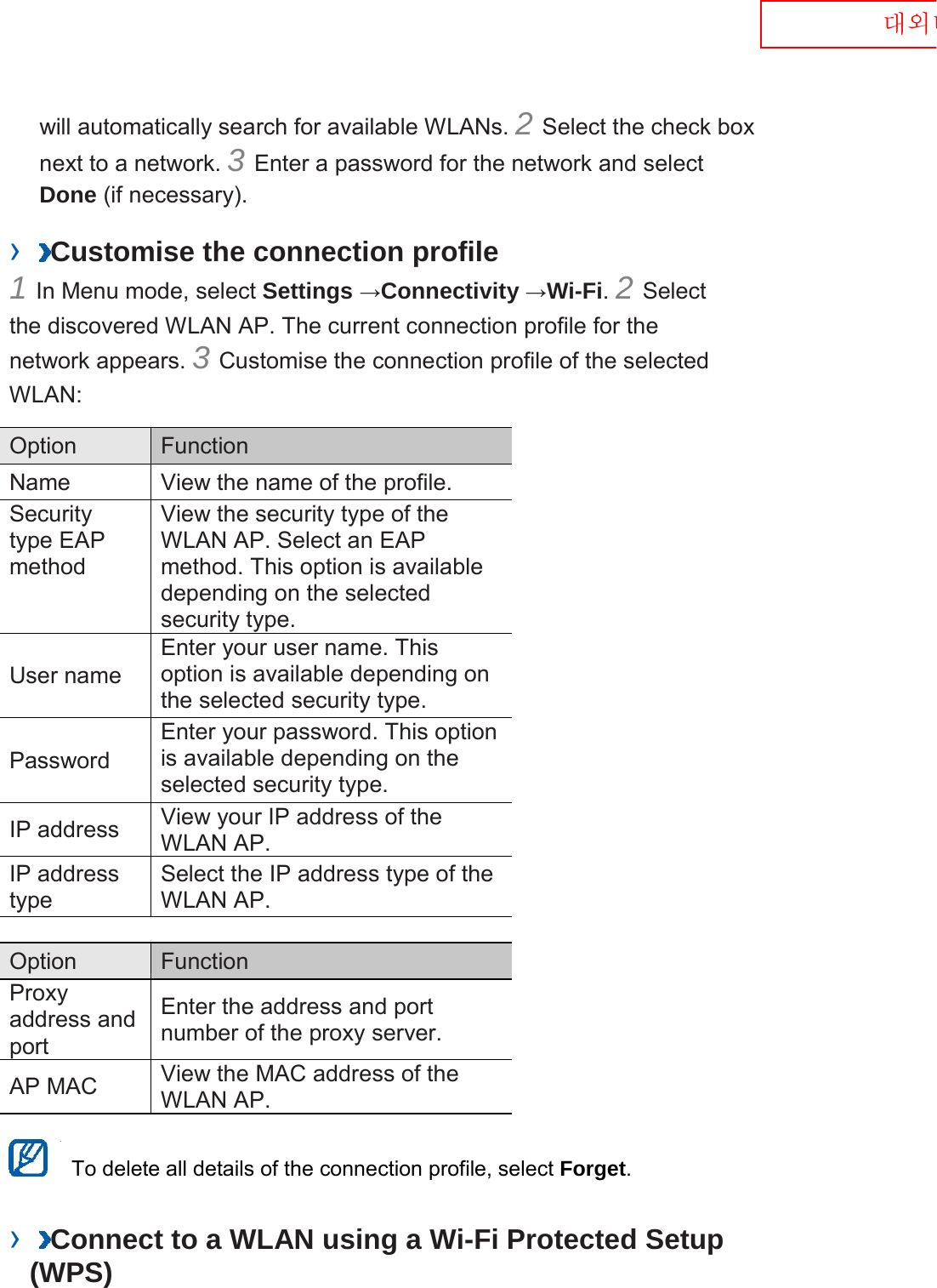  대외비 will automatically search for available WLANs. 2 Select the check box next to a network. 3 Enter a password for the network and select Done (if necessary).   ›  Customise the connection profile   1 In Menu mode, select Settings →Connectivity →Wi-Fi. 2 Select the discovered WLAN AP. The current connection profile for the network appears. 3 Customise the connection profile of the selected WLAN:   Option    Function   Name   View the name of the profile.   Security type EAP method   View the security type of the WLAN AP. Select an EAP method. This option is available depending on the selected security type.   User name   Enter your user name. This option is available depending on the selected security type.   Password   Enter your password. This option is available depending on the selected security type.   IP address   View your IP address of the WLAN AP.   IP address type   Select the IP address type of the WLAN AP.    Option    Function   Proxy address and port   Enter the address and port number of the proxy server.   AP MAC   View the MAC address of the WLAN AP.     To delete all details of the connection profile, select Forget.   ›  Connect to a WLAN using a Wi-Fi Protected Setup (WPS)   