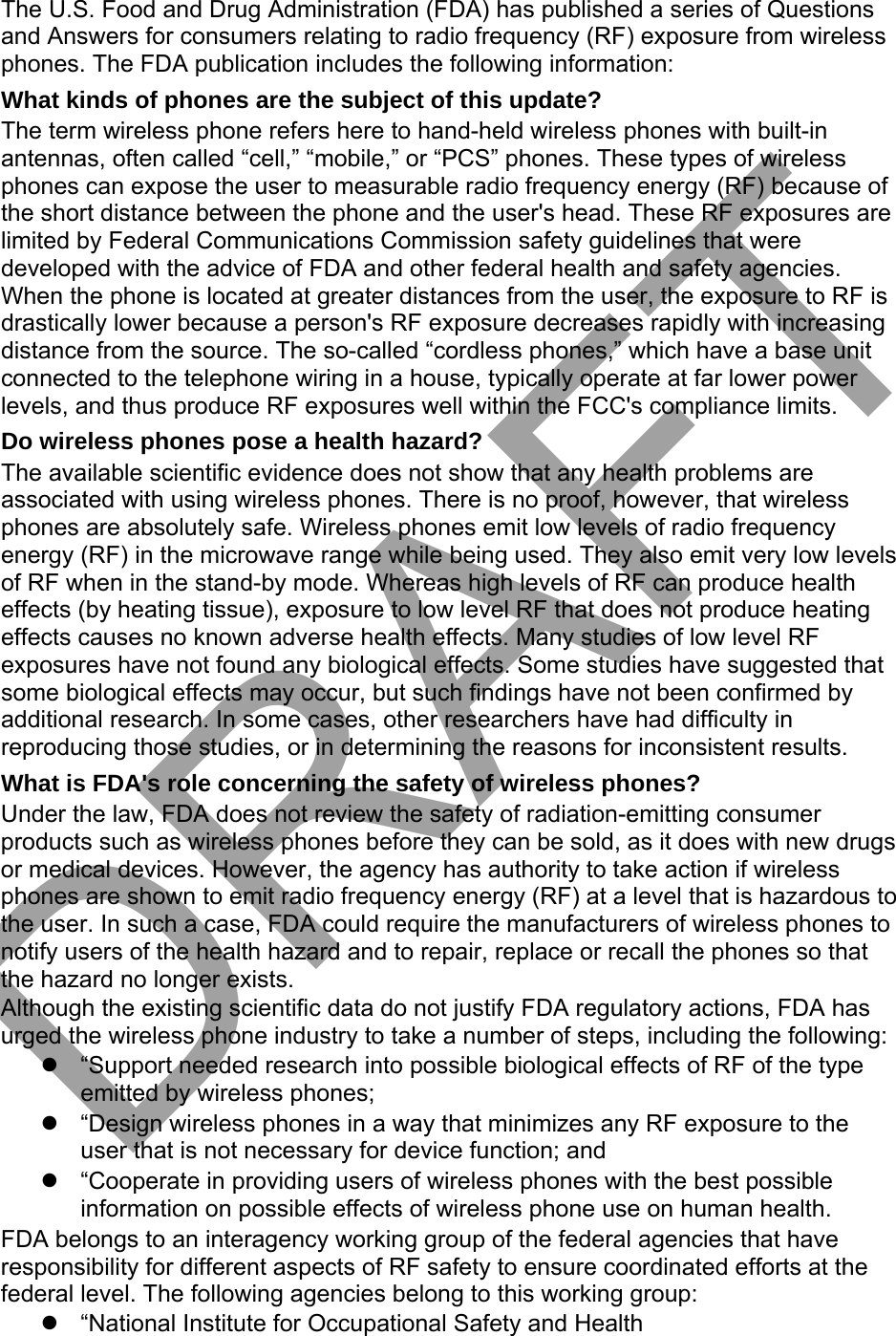 The U.S. Food and Drug Administration (FDA) has published a series of Questions and Answers for consumers relating to radio frequency (RF) exposure from wireless phones. The FDA publication includes the following information: What kinds of phones are the subject of this update? The term wireless phone refers here to hand-held wireless phones with built-in antennas, often called “cell,” “mobile,” or “PCS” phones. These types of wireless phones can expose the user to measurable radio frequency energy (RF) because of the short distance between the phone and the user&apos;s head. These RF exposures are limited by Federal Communications Commission safety guidelines that were developed with the advice of FDA and other federal health and safety agencies. When the phone is located at greater distances from the user, the exposure to RF is drastically lower because a person&apos;s RF exposure decreases rapidly with increasing distance from the source. The so-called “cordless phones,” which have a base unit connected to the telephone wiring in a house, typically operate at far lower power levels, and thus produce RF exposures well within the FCC&apos;s compliance limits. Do wireless phones pose a health hazard? The available scientific evidence does not show that any health problems are associated with using wireless phones. There is no proof, however, that wireless phones are absolutely safe. Wireless phones emit low levels of radio frequency energy (RF) in the microwave range while being used. They also emit very low levels of RF when in the stand-by mode. Whereas high levels of RF can produce health effects (by heating tissue), exposure to low level RF that does not produce heating effects causes no known adverse health effects. Many studies of low level RF exposures have not found any biological effects. Some studies have suggested that some biological effects may occur, but such findings have not been confirmed by additional research. In some cases, other researchers have had difficulty in reproducing those studies, or in determining the reasons for inconsistent results. What is FDA&apos;s role concerning the safety of wireless phones? Under the law, FDA does not review the safety of radiation-emitting consumer products such as wireless phones before they can be sold, as it does with new drugs or medical devices. However, the agency has authority to take action if wireless phones are shown to emit radio frequency energy (RF) at a level that is hazardous to the user. In such a case, FDA could require the manufacturers of wireless phones to notify users of the health hazard and to repair, replace or recall the phones so that the hazard no longer exists. Although the existing scientific data do not justify FDA regulatory actions, FDA has urged the wireless phone industry to take a number of steps, including the following: “Support needed research into possible biological effects of RF of the typeemitted by wireless phones;“Design wireless phones in a way that minimizes any RF exposure to theuser that is not necessary for device function; and“Cooperate in providing users of wireless phones with the best possibleinformation on possible effects of wireless phone use on human health.FDA belongs to an interagency working group of the federal agencies that have responsibility for different aspects of RF safety to ensure coordinated efforts at the federal level. The following agencies belong to this working group: “National Institute for Occupational Safety and HealthDRAFT