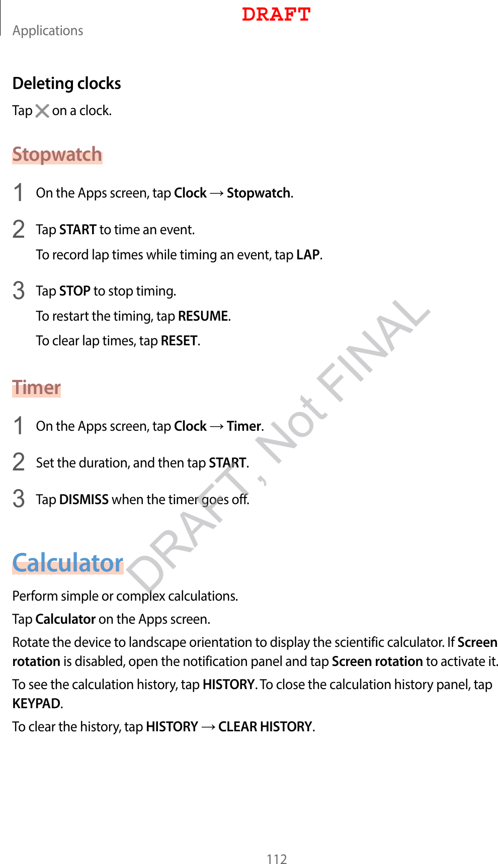 Applications112Deleting clocksTap   on a clock.Stopwatch1  On the Apps screen, tap Clock  Stopwatch.2  Tap START to time an event.To record lap times while timing an event, tap LAP.3  Tap STOP to stop timing.To restart the timing, tap RESUME.To clear lap times, tap RESET.Timer1  On the Apps screen, tap Clock  Timer.2  Set the duration, and then tap START.3  Tap DISMISS when the timer goes off.CalculatorPerform simple or complex calculations.Tap Calculator on the Apps screen.Rotate the device to landscape orientation to display the scientific calculator. If Screen rotation is disabled, open the notification panel and tap Screen rotation to activate it.To see the calculation history, tap HISTORY. To close the calculation history panel, tap KEYPAD.To clear the history, tap HISTORY  CLEAR HISTORY.DRAFTDRAFT, Not FINAL