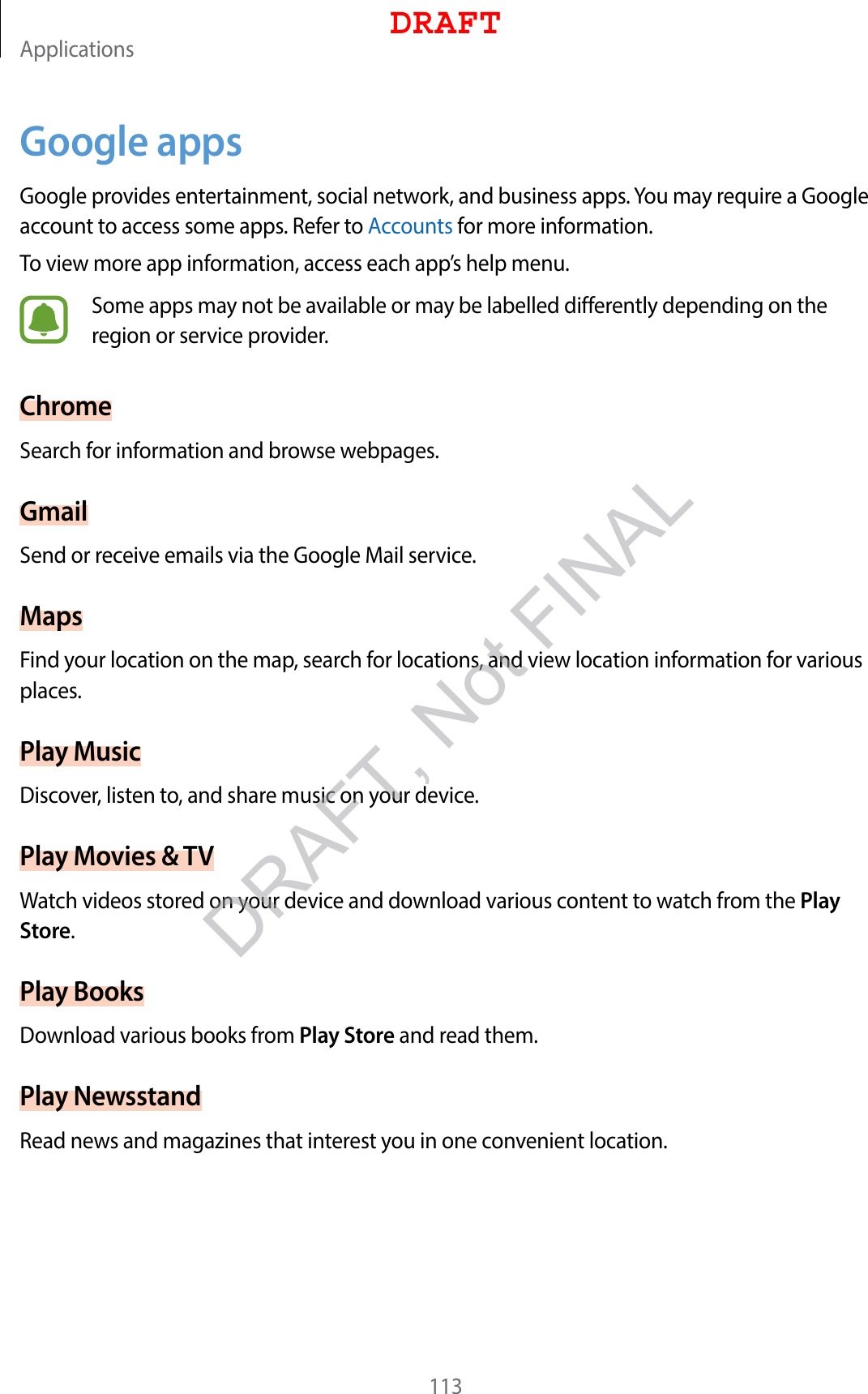 Applications113Google appsGoogle provides entertainment, social network, and business apps. You may require a Google account to access some apps. Refer to Accounts for more information.To view more app information, access each app’s help menu.Some apps may not be available or may be labelled differently depending on the region or service provider.ChromeSearch for information and browse webpages.GmailSend or receive emails via the Google Mail service.MapsFind your location on the map, search for locations, and view location information for various places.Play MusicDiscover, listen to, and share music on your device.Play Movies &amp; TVWatch videos stored on your device and download various content to watch from the Play Store.Play BooksDownload various books from Play Store and read them.Play NewsstandRead news and magazines that interest you in one convenient location.DRAFTDRAFT, Not FINAL