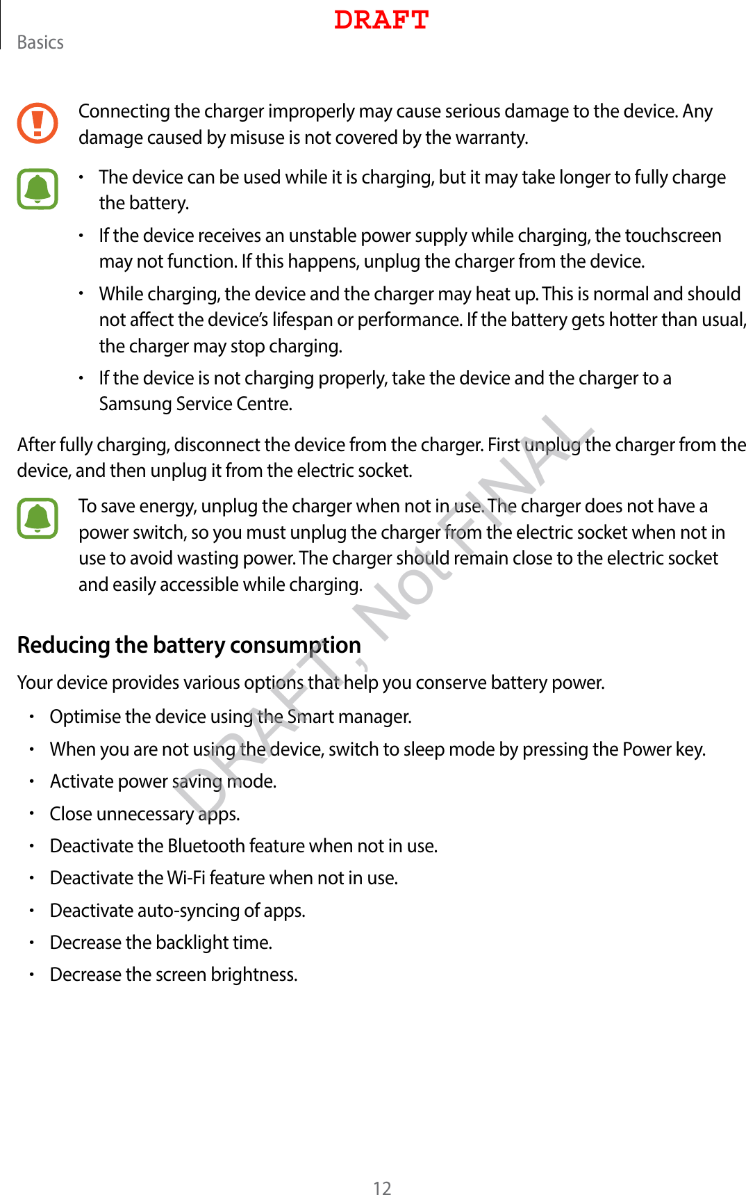 Basics12Connecting the charger improperly may cause serious damage to the device. Any damage caused by misuse is not covered by the warranty.•The device can be used while it is charging, but it may take longer to fully charge the battery.•If the device receives an unstable power supply while charging, the touchscreen may not function. If this happens, unplug the charger from the device.•While charging, the device and the charger may heat up. This is normal and should not affect the device’s lifespan or performance. If the battery gets hotter than usual, the charger may stop charging.•If the device is not charging properly, take the device and the charger to a Samsung Service Centre.After fully charging, disconnect the device from the charger. First unplug the charger from the device, and then unplug it from the electric socket.To save energy, unplug the charger when not in use. The charger does not have a power switch, so you must unplug the charger from the electric socket when not in use to avoid wasting power. The charger should remain close to the electric socket and easily accessible while charging.Reducing the battery consumptionYour device provides various options that help you conserve battery power.•Optimise the device using the Smart manager.•When you are not using the device, switch to sleep mode by pressing the Power key.•Activate power saving mode.•Close unnecessary apps.•Deactivate the Bluetooth feature when not in use.•Deactivate the Wi-Fi feature when not in use.•Deactivate auto-syncing of apps.•Decrease the backlight time.•Decrease the screen brightness.DRAFTDRAFT, Not FINAL