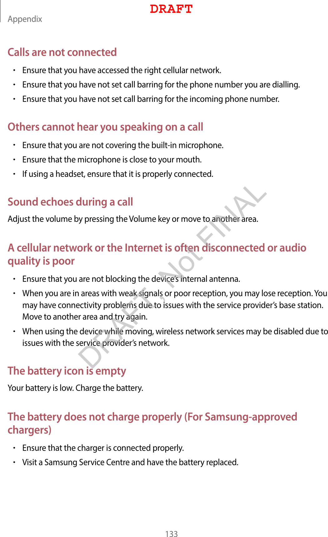 Appendix133Calls are not connected•Ensure that you have accessed the right cellular network.•Ensure that you have not set call barring for the phone number you are dialling.•Ensure that you have not set call barring for the incoming phone number.Others cannot hear you speaking on a call•Ensure that you are not covering the built-in microphone.•Ensure that the microphone is close to your mouth.•If using a headset, ensure that it is properly connected.Sound echoes during a callAdjust the volume by pressing the Volume key or move to another area.A cellular network or the Internet is often disconnected or audio quality is poor•Ensure that you are not blocking the device’s internal antenna.•When you are in areas with weak signals or poor reception, you may lose reception. You may have connectivity problems due to issues with the service provider’s base station. Move to another area and try again.•When using the device while moving, wireless network services may be disabled due to issues with the service provider’s network.The battery icon is emptyYour battery is low. Charge the battery.The battery does not charge properly (For Samsung-approved chargers)•Ensure that the charger is connected properly.•Visit a Samsung Service Centre and have the battery replaced.DRAFTDRAFT, Not FINAL