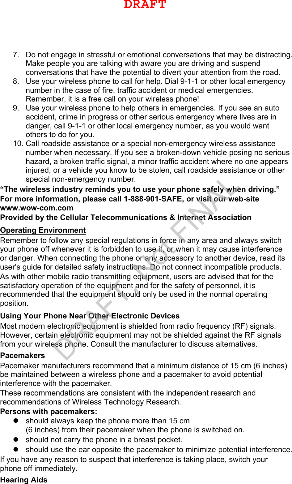 7. Do not engage in stressful or emotional conversations that may be distracting.Make people you are talking with aware you are driving and suspendconversations that have the potential to divert your attention from the road.8. Use your wireless phone to call for help. Dial 9-1-1 or other local emergencynumber in the case of fire, traffic accident or medical emergencies.Remember, it is a free call on your wireless phone!9. Use your wireless phone to help others in emergencies. If you see an autoaccident, crime in progress or other serious emergency where lives are indanger, call 9-1-1 or other local emergency number, as you would wantothers to do for you.10. Call roadside assistance or a special non-emergency wireless assistancenumber when necessary. If you see a broken-down vehicle posing no serioushazard, a broken traffic signal, a minor traffic accident where no one appearsinjured, or a vehicle you know to be stolen, call roadside assistance or otherspecial non-emergency number.“The wireless industry reminds you to use your phone safely when driving.” For more information, please call 1-888-901-SAFE, or visit our web-site www.wow-com.com Provided by the Cellular Telecommunications &amp; Internet Association Operating Environment Remember to follow any special regulations in force in any area and always switch your phone off whenever it is forbidden to use it, or when it may cause interference or danger. When connecting the phone or any accessory to another device, read its user&apos;s guide for detailed safety instructions. Do not connect incompatible products. As with other mobile radio transmitting equipment, users are advised that for the satisfactory operation of the equipment and for the safety of personnel, it is recommended that the equipment should only be used in the normal operating position. Using Your Phone Near Other Electronic Devices Most modern electronic equipment is shielded from radio frequency (RF) signals. However, certain electronic equipment may not be shielded against the RF signals from your wireless phone. Consult the manufacturer to discuss alternatives. Pacemakers Pacemaker manufacturers recommend that a minimum distance of 15 cm (6 inches) be maintained between a wireless phone and a pacemaker to avoid potential interference with the pacemaker. These recommendations are consistent with the independent research and recommendations of Wireless Technology Research. Persons with pacemakers: should always keep the phone more than 15 cm(6 inches) from their pacemaker when the phone is switched on.should not carry the phone in a breast pocket.should use the ear opposite the pacemaker to minimize potential interference.If you have any reason to suspect that interference is taking place, switch your phone off immediately. Hearing Aids DRAFTDRAFT, Not FINAL
