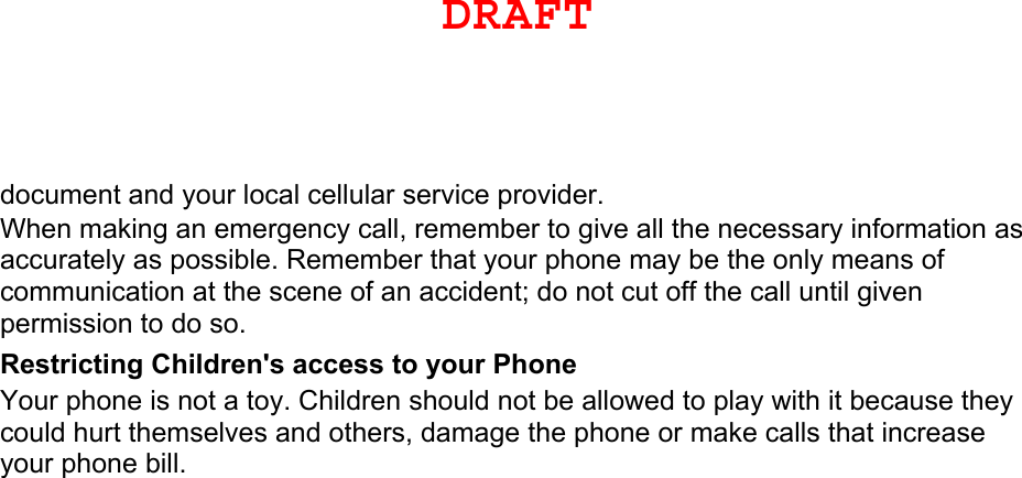 document and your local cellular service provider. When making an emergency call, remember to give all the necessary information as accurately as possible. Remember that your phone may be the only means of communication at the scene of an accident; do not cut off the call until given permission to do so. Restricting Children&apos;s access to your Phone Your phone is not a toy. Children should not be allowed to play with it because they could hurt themselves and others, damage the phone or make calls that increase your phone bill. DRAFTDRAFT, Not FINAL