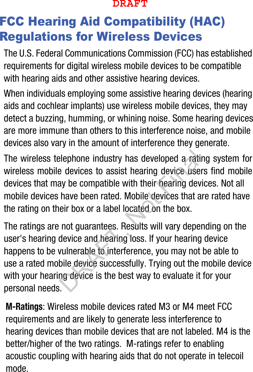 FCC Hearing Aid Compatibility (HAC) Regulations for Wireless DevicesThe U.S. Federal Communications Commission (FCC) has established requirements for digital wireless mobile devices to be compatible with hearing aids and other assistive hearing devices.When individuals employing some assistive hearing devices (hearing aids and cochlear implants) use wireless mobile devices, they may detect a buzzing, humming, or whining noise. Some hearing devices are more immune than others to this interference noise, and mobile devices also vary in the amount of interference they generate.The wireless telephone industry has developed a rating system for wireless mobile devices to assist hearing device users find mobile devices that may be compatible with their hearing devices. Not all mobile devices have been rated. Mobile devices that are rated have the rating on their box or a label located on the box.The ratings are not guarantees. Results will vary depending on the user&apos;s hearing device and hearing loss. If your hearing device happens to be vulnerable to interference, you may not be able to use a rated mobile device successfully. Trying out the mobile device with your hearing device is the best way to evaluate it for your personal needs.M-Ratings: Wireless mobile devices rated M3 or M4 meet FCC requirements and are likely to generate less interference to hearing devices than mobile devices that are not labeled. M4 is the better/higher of the two ratings.  M-ratings refer to enabling acoustic coupling with hearing aids that do not operate in telecoil mode.DRAFT, Not FinalDRAFT