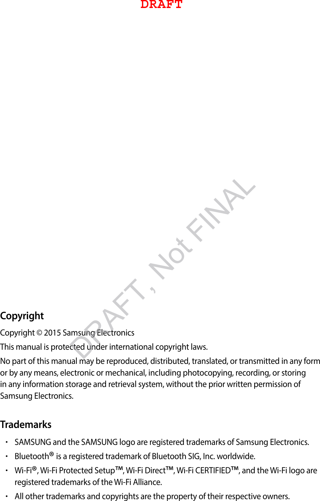 CopyrightCopyright © 2015 Samsung ElectronicsThis manual is protected under international copyright laws.No part of this manual may be reproduced, distributed, translated, or transmitted in any form or by any means, electronic or mechanical, including photocopying, recording, or storing in any information storage and retrieval system, without the prior written permission of Samsung Electronics.Trademarks•SAMSUNG and the SAMSUNG logo are registered trademarks of Samsung Electronics.•Bluetooth® is a registered trademark of Bluetooth SIG, Inc. worldwide.•Wi-Fi®, Wi-Fi Protected Setup™, Wi-Fi Direct™, Wi-Fi CERTIFIED™, and the Wi-Fi logo areregistered trademarks of the Wi-Fi Alliance.•All other trademarks and copyrights are the property of their respective owners.DRAFTDRAFT, Not FINAL