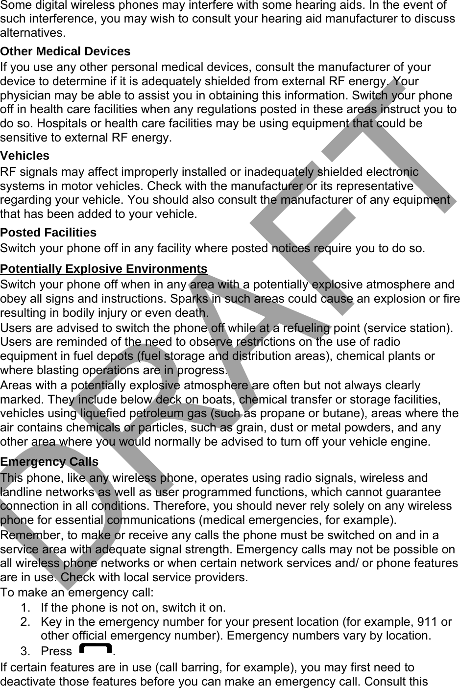 Some digital wireless phones may interfere with some hearing aids. In the event of such interference, you may wish to consult your hearing aid manufacturer to discuss alternatives. Other Medical Devices If you use any other personal medical devices, consult the manufacturer of your device to determine if it is adequately shielded from external RF energy. Your physician may be able to assist you in obtaining this information. Switch your phone off in health care facilities when any regulations posted in these areas instruct you to do so. Hospitals or health care facilities may be using equipment that could be sensitive to external RF energy. Vehicles RF signals may affect improperly installed or inadequately shielded electronic systems in motor vehicles. Check with the manufacturer or its representative regarding your vehicle. You should also consult the manufacturer of any equipment that has been added to your vehicle. Posted Facilities Switch your phone off in any facility where posted notices require you to do so. Potentially Explosive Environments Switch your phone off when in any area with a potentially explosive atmosphere and obey all signs and instructions. Sparks in such areas could cause an explosion or fire resulting in bodily injury or even death. Users are advised to switch the phone off while at a refueling point (service station). Users are reminded of the need to observe restrictions on the use of radio equipment in fuel depots (fuel storage and distribution areas), chemical plants or where blasting operations are in progress. Areas with a potentially explosive atmosphere are often but not always clearly marked. They include below deck on boats, chemical transfer or storage facilities, vehicles using liquefied petroleum gas (such as propane or butane), areas where the air contains chemicals or particles, such as grain, dust or metal powders, and any other area where you would normally be advised to turn off your vehicle engine. Emergency Calls This phone, like any wireless phone, operates using radio signals, wireless and landline networks as well as user programmed functions, which cannot guarantee connection in all conditions. Therefore, you should never rely solely on any wireless phone for essential communications (medical emergencies, for example). Remember, to make or receive any calls the phone must be switched on and in a service area with adequate signal strength. Emergency calls may not be possible on all wireless phone networks or when certain network services and/ or phone features are in use. Check with local service providers. To make an emergency call: 1. If the phone is not on, switch it on.2. Key in the emergency number for your present location (for example, 911 orother official emergency number). Emergency numbers vary by location.3. Press . If certain features are in use (call barring, for example), you may first need to deactivate those features before you can make an emergency call. Consult this DRAFT